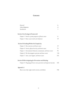 iii
Contents
Foreword							 iv
Acknowledgements						 vi
Introduction	 						 1
Section I:An Ecological Framework
Chapter 1: Toward a systems perspective of breast cancer 		 6
Chapter 2: Breast cancer trends and risk factors			 19
Section II:LookingWithin the Complexity
Chapter 3: Diet,nutrition,and breast cancer				 27
Chapter 4: Exercise,physical activity,and breast cancer			 71
Chapter 5: Environmental chemicals,contaminants,and breast cancer	 95
Chapter 6: The electromagnetic spectrum and breast cancer		 126
Chapter 7: Stress,social support,and breast cancer 			 145
Section III:Re-designing for Prevention and Healing
Chapter 8: Designing for breast cancer prevention and improved outcomes	 164
Appendix A
Breast cancer,body weight,insulin resistance,and diabetes			 196
 