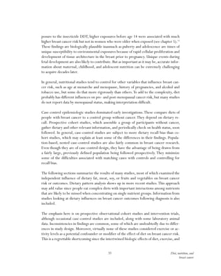 33 Diet, nutrition, and
breast cancer
posure to the insecticide DDT, higher exposures before age 14 were associated with much
higher breast cancer risk but not in women who were older when exposed (see chapter 5).15
These findings are biologically plausible inasmuch as puberty and adolescence are times of
unique susceptibility to environmental exposures because of rapid cellular proliferation and
development of tissue architecture in the breast prior to pregnancy. Unique events during
fetal development are also likely to contribute. But as important as it may be, accurate infor-
mation about maternal, childhood, and adolescent nutrition can be extremely challenging
to acquire decades later.
In general, nutritional studies tend to control for other variables that influence breast can-
cer risk, such as age at menarche and menopause, history of pregnancies, and alcohol and
tobacco use, but some do that more rigorously than others.To add to the complexity, diet
probably has different influences on pre- and post-menopausal cancer risk, but many studies
do not report data by menopausal status, making interpretation difficult.
Case-control epidemiologic studies dominated early investigations.These compare diets of
people with breast cancer to a control group without cancer.They depend on dietary re-
call. Prospective cohort studies, which assemble a group of participants without cancer,
gather dietary and other relevant information, and periodically check on health status, soon
followed. In general, case-control studies are subject to more dietary recall bias than co-
hort studies, which may explain at least some of the differences in their findings. Popula-
tion-based, nested case-control studies are also fairly common in breast cancer research.
Even though they are of case-control design, they have the advantage of being drawn from
a fairly large, previously defined population being followed prospectively. They minimize
some of the difficulties associated with matching cases with controls and controlling for
recall bias.
The following sections summarize the results of many studies, most of which examined the
independent influence of dietary fat, meat, soy, or fruits and vegetables on breast cancer
risk or outcomes. Dietary pattern analysis shows up in more recent studies.This approach
may add value since people eat complex diets with important interactions among nutrients
that are likely to be missed when concentrating on single nutrient groups. Information from
studies looking at dietary influences on breast cancer outcomes following diagnosis is also
included.
The emphasis here is on prospective observational cohort studies and intervention trials,
although occasional case-control studies are included, along with some laboratory animal
data. Inconsistencies in findings are common, some of which are undoubtedly due to differ-
ences in study design. Moreover, virtually none of these studies considered exercise or ac-
tivity levels as a potential confounder or modifier of the effect of diet on breast cancer risk.
This is a regrettable shortcoming since the intertwined biologic effects of diet, exercise, and
 