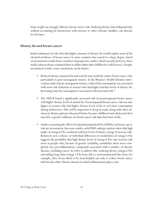 34The Ecology of Breast Cancer
body weight can strongly influence breast cancer risk.Analyzing dietary data independently,
without accounting for interactions with exercise or other relevant variables, can obscure
its relevance.
Dietary fat and breast cancer
Initial enthusiasm for the idea that higher amounts of dietary fat would explain most of the
elevated incidence of breast cancer in some countries has waned to a large degree, based
on inconsistent results from a number of prospective studies. Until recently, however, these
studies almost always evaluated diets in adults rather than childhood or adolescence.Despite
inconsistent results, some conclusions can be drawn:
•	 Reduced dietary saturated fat and total fat may modestly reduce breast cancer risk,
particularly in post-menopausal women. In the Women’s Health Initiative inter-
vention study of post-menopausal women,reduced fat consumption was associated
with most risk reduction in women who had higher baseline levels of dietary fat.
Increasing trans fat consumption is associated with increased risk.16
•	 The NHS II found a significantly increased risk of premenopausal breast cancer
with higher dietary levels of animal fat. Premenopausal breast cancer risk was also
higher in women who had higher dietary levels of fat or red meat consumption
during adolescence.This will be important to keep in mind, along with other ad-
olescent dietary patterns discussed below, because childhood and adolescent diets
may have a greater influence on breast cancer risk than diets later in life.
•	 Studies examining the effect of total polyunsaturated FAs (PUFAs) on breast cancer
risk are inconsistent, but some studies with PUFA subtype analyses show that high
intake of omega 6 FAs combined with low levels of dietary omega 3s increase risk.
Relatively new evidence of individual differences in metabolism of omega 6 FAs
suggests the possibility that high dietary levels of omega 6 FAs may increase risk
more in people who, because of genetic variability, metabolize them more com-
pletely into pro-inflammatory compounds associated with a number of chronic
diseases, including cancer. In order to address this, reducing dietary omega 6 FAs
and adding long chain omega 3 FAs from fish or monounsaturated fats from, for
example, olive oil are likely to be most helpful, not only to reduce breast cancer
risk but also other chronic diseases in which inflammation plays a role.
 
