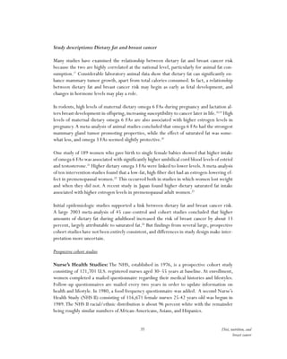 35 Diet, nutrition, and
breast cancer
Study descriptions:Dietary fat and breast cancer
Many studies have examined the relationship between dietary fat and breast cancer risk
because the two are highly correlated at the national level, particularly for animal fat con-
sumption.17
Considerable laboratory animal data show that dietary fat can significantly en-
hance mammary tumor growth, apart from total calories consumed. In fact, a relationship
between dietary fat and breast cancer risk may begin as early as fetal development, and
changes in hormone levels may play a role.
In rodents, high levels of maternal dietary omega 6 FAs during pregnancy and lactation al-
ters breast development in offspring, increasing susceptibility to cancer later in life.18,19
High
levels of maternal dietary omega 6 FAs are also associated with higher estrogen levels in
pregnancy.A meta-analysis of animal studies concluded that omega 6 FAs had the strongest
mammary gland tumor promoting properties, while the effect of saturated fat was some-
what less, and omega 3 FAs seemed slightly protective.20
One study of 189 women who gave birth to single female babies showed that higher intake
of omega 6 FAs was associated with significantly higher umbilical cord blood levels of estriol
and testosterone.21
Higher dietary omega 3 FAs were linked to lower levels.A meta-analysis
of ten intervention studies found that a low-fat, high-fiber diet had an estrogen-lowering ef-
fect in premenopausal women.22
This occurred both in studies in which women lost weight
and when they did not. A recent study in Japan found higher dietary saturated fat intake
associated with higher estrogen levels in premenopausal adult women.23
Initial epidemiologic studies supported a link between dietary fat and breast cancer risk.
A large 2003 meta-analysis of 45 case-control and cohort studies concluded that higher
amounts of dietary fat during adulthood increased the risk of breast cancer by about 13
percent, largely attributable to saturated fat.24
But findings from several large, prospective
cohort studies have not been entirely consistent, and differences in study design make inter-
pretation more uncertain.
Prospective cohort studies
Nurse’s Health Studies: The NHS, established in 1976, is a prospective cohort study
consisting of 121,701 U.S. registered nurses aged 30–55 years at baseline. At enrollment,
women completed a mailed questionnaire regarding their medical histories and lifestyles.
Follow-up questionnaires are mailed every two years in order to update information on
health and lifestyle. In 1980, a food frequency questionnaire was added. A second Nurse’s
Health Study (NHS II) consisting of 116,671 female nurses 25-42 years old was begun in
1989.The NHS II racial/ethnic distribution is about 96 percent white with the remainder
being roughly similar numbers ofAfrican-Americans,Asians, and Hispanics.
 