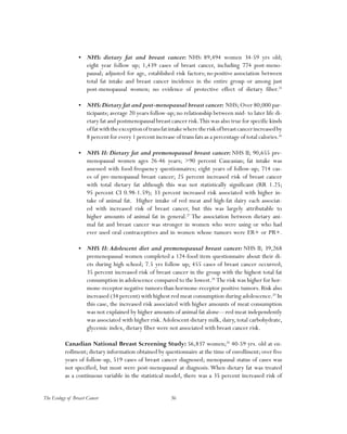 36The Ecology of Breast Cancer
•	 NHS: dietary fat and breast cancer: NHS: 89,494 women 34-59 yrs old;
eight year follow up; 1,439 cases of breast cancer, including 774 post-meno-
pausal; adjusted for age, established risk factors; no positive association between
total fat intake and breast cancer incidence in the entire group or among just
post-menopausal women; no evidence of protective effect of dietary fiber.25
•	 NHS:Dietary fat and post-menopausal breast cancer: NHS; Over 80,000 par-
ticipants; average 20 years follow-up; no relationship between mid- to later life di-
etary fat and postmenopausal breast cancer risk.This was also true for specific kinds
offatwiththeexceptionoftransfatintakewheretheriskofbreastcancerincreasedby
8 percent for every 1 percent increase of trans fats as a percentage of total calories.26
•	 NHS II: Dietary fat and premenopausal breast cancer: NHS II; 90,655 pre-
menopausal women ages 26-46 years; >90 percent Caucasian; fat intake was
assessed with food-frequency questionnaires; eight years of follow-up; 714 cas-
es of pre-menopausal breast cancer; 25 percent increased risk of breast cancer
with total dietary fat although this was not statistically significant (RR 1.25;
95 percent CI 0.98-1.59); 33 percent increased risk associated with higher in-
take of animal fat. Higher intake of red meat and high-fat dairy each associat-
ed with increased risk of breast cancer, but this was largely attributable to
higher amounts of animal fat in general.27
The association between dietary ani-
mal fat and breast cancer was stronger in women who were using or who had
ever used oral contraceptives and in women whose tumors were ER+ or PR+.
•	 NHS II: Adolescent diet and premenopausal breast cancer: NHS II; 39,268
premenopausal women completed a 124-food item questionnaire about their di-
ets during high school; 7.5 yrs follow up; 455 cases of breast cancer occurred;
35 percent increased risk of breast cancer in the group with the highest total fat
consumption in adolescence compared to the lowest.28
The risk was higher for hor-
mone-receptor negative tumors than hormone-receptor positive tumors. Risk also
increased (34 percent) with highest red meat consumption during adolescence.29
In
this case, the increased risk associated with higher amounts of meat consumption
was not explained by higher amounts of animal fat alone—red meat independently
was associated with higher risk.Adolescent dietary milk, dairy, total carbohydrate,
glycemic index, dietary fiber were not associated with breast cancer risk.
Canadian National Breast Screening Study: 56,837 women;30
40-59 yrs. old at en-
rollment; dietary information obtained by questionnaire at the time of enrollment; over five
years of follow-up, 519 cases of breast cancer diagnosed; menopausal status of cases was
not specified, but most were post-menopausal at diagnosis. When dietary fat was treated
as a continuous variable in the statistical model, there was a 35 percent increased risk of
 