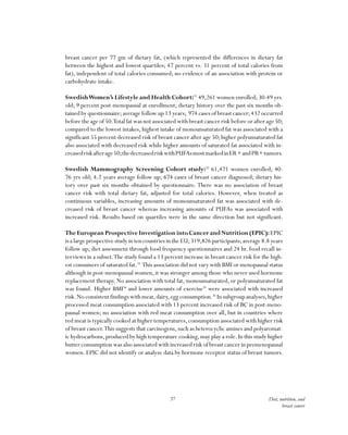 37 Diet, nutrition, and
breast cancer
breast cancer per 77 gm of dietary fat, (which represented the differences in dietary fat
between the highest and lowest quartiles; 47 percent vs. 31 percent of total calories from
fat), independent of total calories consumed; no evidence of an association with protein or
carbohydrate intake.
SwedishWomen’s Lifestyle and Health Cohort:31
49,261 women enrolled;30-49 yrs.
old; 9 percent post-menopausal at enrollment; dietary history over the past six months ob-
tained by questionnaire;average follow up 13 years; 974 cases of breast cancer;432 occurred
before the age of 50.Total fat was not associated with breast cancer risk before or after age 50;
compared to the lowest intakes, highest intake of monounsaturated fat was associated with a
significant 55 percent decreased risk of breast cancer after age 50;higher polyunsaturated fat
also associated with decreased risk while higher amounts of saturated fat associated with in-
creasedriskafterage50;thedecreasedriskwithPUFAsmostmarkedinER+andPR+tumors.
Swedish Mammography Screening Cohort study:32
61,471 women enrolled; 40-
76 yrs old; 4.2 years average follow up; 674 cases of breast cancer diagnosed; dietary his-
tory over past six months obtained by questionnaire. There was no association of breast
cancer risk with total dietary fat, adjusted for total calories. However, when treated as
continuous variables, increasing amounts of monounsaturated fat was associated with de-
creased risk of breast cancer whereas increasing amounts of PUFAs was associated with
increased risk. Results based on quartiles were in the same direction but not significant.
TheEuropeanProspectiveInvestigationintoCancerandNutrition(EPIC):EPIC
is a large prospective study in ten countries in the EU;319,826 participants;average 8.8 years
follow up; diet assessment through food frequency questionnaires and 24 hr. food recall in-
terviews in a subset.The study found a 13 percent increase in breast cancer risk for the high-
est consumers of saturated fat.33
This association did not vary with BMI or menopausal status
although in post-menopausal women,it was stronger among those who never used hormone
replacement therapy. No association with total fat, monounsaturated, or polyunsaturated fat
was found. Higher BMI34
and lower amounts of exercise35
were associated with increased
risk.Noconsistentfindingswithmeat,dairy,eggconsumption.36
Insubgroupanalyses,higher
processed meat consumption associated with 13 percent increased risk of BC in post-meno-
pausal women; no association with red meat consumption over all, but in countries where
red meat is typically cooked at higher temperatures,consumption associated with higher risk
of breast cancer.This suggests that carcinogens, such as heterocyclic amines and polyaromat-
ic hydrocarbons,produced by high temperature cooking,may play a role.In this study higher
butter consumption was also associated with increased risk of breast cancer in premenopausal
women. EPIC did not identify or analyze data by hormone receptor status of breast tumors.
 