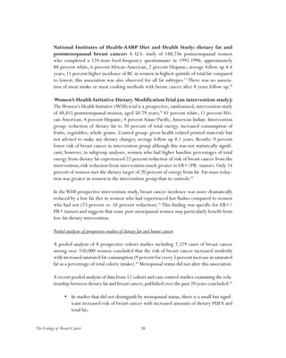 38The Ecology of Breast Cancer
National Institutes of Health-AARP Diet and Health Study: dietary fat and
postmenopausal breast cancer: A U.S. study of 188,736 postmenopausal women
who completed a 124-item food-frequency questionnaire in 1995-1996; approximately
88 percent white, 6 percent African-American, 2 percent Hispanic; average follow up 4.4
years; 11 percent higher incidence of BC in women in highest quintile of total fat compared
to lowest; this association was also observed for all fat subtypes.37
There was no associa-
tion of meat intake or meat cooking methods with breast cancer after 8 years follow up.38
Women’s Health Initiative Dietary ModificationTrial (an intervention study):
TheWomen’s Health Initiative (WHI) trial is a prospective, randomized, intervention study
of 48,835 postmenopausal women, aged 50-79 years;39
81 percent white, 11 percent Afri-
can-American, 4 percent Hispanic; 4 percent Asian/Pacific,American Indian. Intervention
group: reduction of dietary fat to 20 percent of total energy, increased consumption of
fruits, vegetables, whole grains. Control group: given health related printed materials but
not advised to make any dietary changes; average follow up 8.1 years. Results: 9 percent
lower risk of breast cancer in intervention group although this was not statistically signifi-
cant; however, in subgroup analyses, women who had higher baseline percentages of total
energy from dietary fat experienced 22 percent reduction of risk of breast cancer from the
intervention; risk reduction from intervention much greater in ER+/PR- tumors. Only 14
percent of women met the dietary target of 20 percent of energy from fat. Fat mass reduc-
tion was greater in women in the intervention group than in controls.40
In theWHI prospective intervention study, breast cancer incidence was more dramatically
reduced by a low-fat diet in women who had experienced hot flashes compared to women
who had not (73 percent vs. 58 percent reduction).41
This finding was specific for ER+/
PR+ tumors and suggests that some post-menopausal women may particularly benefit from
low-fat dietary intervention.
Pooled analyses of prospective studies of dietary fat and breast cancer
A pooled analysis of 8 prospective cohort studies including 7,329 cases of breast cancer
among over 350,000 women concluded that the risk of breast cancer increased modestly
with increased saturated fat consumption (9 percent for every 5 percent increase in saturated
fat as a percentage of total caloric intake).42
Menopausal status did not alter this association.
A recent pooled analysis of data from 52 cohort and case control studies examining the rela-
tionship between dietary fat and breast cancer, published over the past 20 years concluded:43
•	 In studies that did not distinguish by menopausal status, there is a small but signif-
icant increased risk of breast cancer with increased amounts of dietary PUFA and
total fat;
 