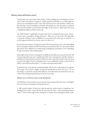 41 Diet, nutrition, and
breast cancer
Dietary meat and breast cancer
Among many case-control and cohort studies, evidence linking meat consumption to breast
cancer risk is inconsistent. Prospective studies generally find little or no relationship be-
tween meat consumption in mid- or later-life and breast cancer risk. But these studies usu-
ally determine meat consumption at baseline and perhaps one time thereafter in relatively
short periods of follow up and cannot shed light on the extent to which earlier life meat
consumption influences breast cancer risk. .
The NHS II found a significantly increased risk of pre-menopausal breast cancer with in-
creased meat consumption during adolescence. Moreover, several studies find that high-
er amounts of dietary meat in childhood are associated with earlier age at menarche—a
well-recognized risk factor for breast cancer (See Box 3.1).
Increased breast density is strongly associated with increased breast cancer risk. Data linking
meat consumption with increased breast density are mixed (See Box 3.2). Inconsistent find-
ings may be due to differences in study design, including the potential for “over controlling”
for age of menarche when analyzing data.
Thus, higher levels of meat consumption in childhood and adolescence may increase the risk
of premenopausal breast cancer significantly while meat consumption in mid-life and later is
probably not independently associated with breast cancer risk much,if at all.That said,other
reasons for keeping red meat consumption low, even in adulthood, include a reduced risk of
diabetes and cardiovascular disease55,56
as well as environmental benefits.57
It should also be noted that the nutritional profile of beef varies with production methods.
The omega 3 FA content is higher in grass-fed animals than in those fed corn.58,59
To my
knowledge, no study has examined the influence of variable kinds of animal feed or the use
of hormones during meat production on breast cancer risk.
Dietary meat and breast cancer study descriptions
The NHS II (see above) found an increased risk of premenopausal breast cancer with higher
levels of red meat consumption during adolescence.
A 2002 pooled analysis of data from eight prospective studies found no significant rela-
tionship between mid- or later life dietary meat and risk of pre- or post-menopausal breast
cancer.60
None of these eight studies attempted to estimate meat consumption earlier in life.
 
