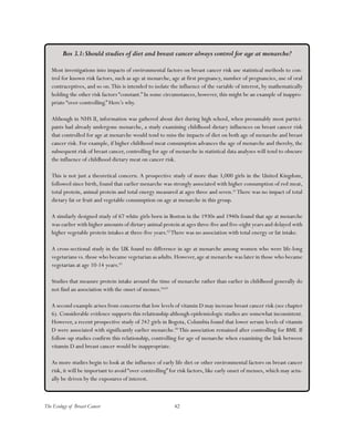 42The Ecology of Breast Cancer
Box 3.1:Should studies of diet and breast cancer always control for age at menarche?
Most investigations into impacts of environmental factors on breast cancer risk use statistical methods to con-
trol for known risk factors, such as age at menarche, age at first pregnancy, number of pregnancies, use of oral
contraceptives, and so on.This is intended to isolate the influence of the variable of interest, by mathematically
holding the other risk factors “constant.” In some circumstances, however, this might be an example of inappro-
priate “over-controlling.” Here’s why.
Although in NHS II, information was gathered about diet during high school, when presumably most partici-
pants had already undergone menarche, a study examining childhood dietary influences on breast cancer risk
that controlled for age at menarche would tend to miss the impacts of diet on both age of menarche and breast
cancer risk. For example, if higher childhood meat consumption advances the age of menarche and thereby, the
subsequent risk of breast cancer, controlling for age of menarche in statistical data analyses will tend to obscure
the influence of childhood dietary meat on cancer risk.
This is not just a theoretical concern. A prospective study of more than 3,000 girls in the United Kingdom,
followed since birth, found that earlier menarche was strongly associated with higher consumption of red meat,
total protein, animal protein and total energy measured at ages three and seven.61
There was no impact of total
dietary fat or fruit and vegetable consumption on age at menarche in this group.
A similarly designed study of 67 white girls born in Boston in the 1930s and 1940s found that age at menarche
was earlier with higher amounts of dietary animal protein at ages three-five and five-eight years and delayed with
higher vegetable protein intakes at three-five years.62
There was no association with total energy or fat intake.
A cross-sectional study in the UK found no difference in age at menarche among women who were life-long
vegetarians vs. those who became vegetarian as adults. However, age at menarche was later in those who became
vegetarian at age 10-14 years.63
Studies that measure protein intake around the time of menarche rather than earlier in childhood generally do
not find an association with the onset of menses.64,65
A second example arises from concerns that low levels of vitamin D may increase breast cancer risk (see chapter
6). Considerable evidence supports this relationship although epidemiologic studies are somewhat inconsistent.
However, a recent prospective study of 242 girls in Bogota, Columbia found that lower serum levels of vitamin
D were associated with significantly earlier menarche.66
This association remained after controlling for BMI. If
follow-up studies confirm this relationship, controlling for age of menarche when examining the link between
vitamin D and breast cancer would be inappropriate.
As more studies begin to look at the influence of early life diet or other environmental factors on breast cancer
risk, it will be important to avoid “over-controlling” for risk factors, like early onset of menses, which may actu-
ally be driven by the exposures of interest.
 