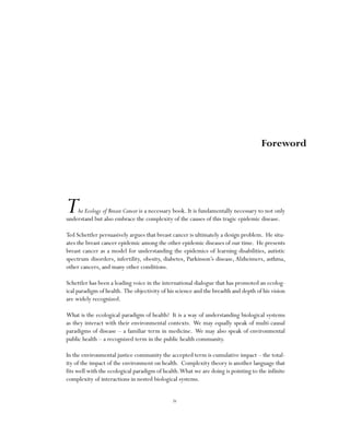 iv
The Ecology of Breast Cancer is a necessary book. It is fundamentally necessary to not only
understand but also embrace the complexity of the causes of this tragic epidemic disease.
Ted Schettler persuasively argues that breast cancer is ultimately a design problem. He situ-
ates the breast cancer epidemic among the other epidemic diseases of our time. He presents
breast cancer as a model for understanding the epidemics of learning disabilities, autistic
spectrum disorders, infertility, obesity, diabetes, Parkinson’s disease, Alzheimers, asthma,
other cancers, and many other conditions.
Schettler has been a leading voice in the international dialogue that has promoted an ecolog-
ical paradigm of health. The objectivity of his science and the breadth and depth of his vision
are widely recognized.
What is the ecological paradigm of health? It is a way of understanding biological systems
as they interact with their environmental contexts. We may equally speak of multi-causal
paradigms of disease – a familiar term in medicine. We may also speak of environmental
public health – a recognized term in the public health community.
In the environmental justice community the accepted term is cumulative impact – the total-
ity of the impact of the environment on health. Complexity theory is another language that
fits well with the ecological paradigm of health.What we are doing is pointing to the infinite
complexity of interactions in nested biological systems.
Foreword
 