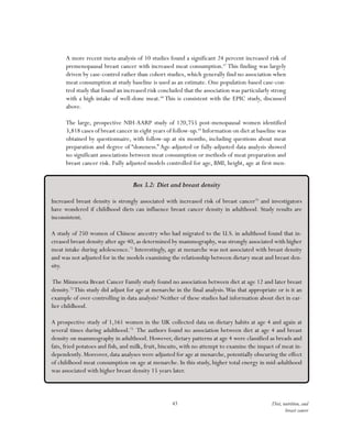 43 Diet, nutrition, and
breast cancer
A more recent meta-analysis of 10 studies found a significant 24 percent increased risk of
premenopausal breast cancer with increased meat consumption.67
This finding was largely
driven by case-control rather than cohort studies, which generally find no association when
meat consumption at study baseline is used as an estimate. One population-based case-con-
trol study that found an increased risk concluded that the association was particularly strong
with a high intake of well-done meat.68
This is consistent with the EPIC study, discussed
above.
The large, prospective NIH-AARP study of 120,755 post-menopausal women identified
3,818 cases of breast cancer in eight years of follow-up.69
Information on diet at baseline was
obtained by questionnaire, with follow-up at six months, including questions about meat
preparation and degree of “doneness.” Age-adjusted or fully-adjusted data analysis showed
no significant associations between meat consumption or methods of meat preparation and
breast cancer risk. Fully adjusted models controlled for age, BMI, height, age at first men-
Box 3.2: Diet and breast density
Increased breast density is strongly associated with increased risk of breast cancer70
and investigators
have wondered if childhood diets can influence breast cancer density in adulthood. Study results are
inconsistent.
A study of 250 women of Chinese ancestry who had migrated to the U.S. in adulthood found that in-
creased breast density after age 40, as determined by mammography, was strongly associated with higher
meat intake during adolescence.71
Interestingly, age at menarche was not associated with breast density
and was not adjusted for in the models examining the relationship between dietary meat and breast den-
sity.
The Minnesota Breast Cancer Family study found no association between diet at age 12 and later breast
density.72
This study did adjust for age at menarche in the final analysis.Was that appropriate or is it an
example of over-controlling in data analysis? Neither of these studies had information about diet in ear-
lier childhood.
A prospective study of 1,161 women in the UK collected data on dietary habits at age 4 and again at
several times during adulthood.73
The authors found no association between diet at age 4 and breast
density on mammography in adulthood. However, dietary patterns at age 4 were classified as breads and
fats, fried potatoes and fish, and milk, fruit, biscuits, with no attempt to examine the impact of meat in-
dependently. Moreover, data analyses were adjusted for age at menarche, potentially obscuring the effect
of childhood meat consumption on age at menarche. In this study, higher total energy in mid-adulthood
was associated with higher breast density 15 years later.
 