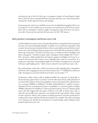 44The Ecology of Breast Cancer
strual period, age at first live birth, age at menopause, number of breast biopsies, family
history of breast cancer, menopausal hormone therapy, education, race, total energy intake,
saturated fat, alcohol, physical activity, and smoking.
In the prospective study of over 60,000 women in the Swedish Mammography Cohort over
an average of 17 years of follow up, no association was found between risk of breast cancer
and red meat consumption.74
However, higher consumption of pan-fried meat was associa-
tion with a 45 percent increased risk of breast cancer for ER+/PR- tumors.
Dairy product consumption and breast cancer risk
A relationship between breast cancer risk and milk and dairy consumption has been proposed
for many years and is biologically plausible. In addition to its nutritional composition, milk
contains various hormones and growth factors that are potentially associated with increased
breast cancer risk,including estrogens,progesterone,and insulin-like growth factors (IGFs).
Earlier age of menarche, a risk factor for breast cancer, is weakly associated with higher total
dairy consumption.75
In adolescent girls, milk consumption results in higher IGF-1 levels.76
IGF-1 promotes cellular proliferation and impedes apoptosis and higher levels may be as-
sociated with increased risk of breast cancer, although study results are inconsistent. In a
prospective study of pre-menarchal girls,higher levels of dairy consumption were associated
with more rapid height growth,77
which in turn is related to increased breast cancer risk.
But, epidemiologic studies have yielded inconsistent results regarding dairy consumption
and breast cancer,ranging from increased risk to reduced risk.78,79,80
Childhood or adolescent
milk consumption is associated with decreased risk in several studies.81,82,83
In laboratory studies, dietary milk in adulthood inhibits the regression of chemically in-
duced mammary gland tumors in rodents.84
On the other hand, dietary milk administered
to rodents before puberty reduced susceptibility to tumor development after administration
of a carcinogen (DMBA) in adulthood.85
Similarly, diethylstilbestrol, a synthetic estrogen,
administered in the neonatal period reduces susceptibility to a mammary gland carcinogen
(DMBA) administered in adulthood,86
whereas prenatal exposure increases mammary gland
cancer risk. This suggests that the impact of dietary cow’s milk on breast cancer risk, as
with other hormonally-active substances, may depend on life-stage and the relative timing
of other exposures. Dietary dairy products containing hormones and other growth factors
could promote tumors that have already been initiated, for example.The nature and timing
of co-exposures may underlie the inconsistencies of epidemiologic studies looking at dairy
products and breast cancer risk.
 