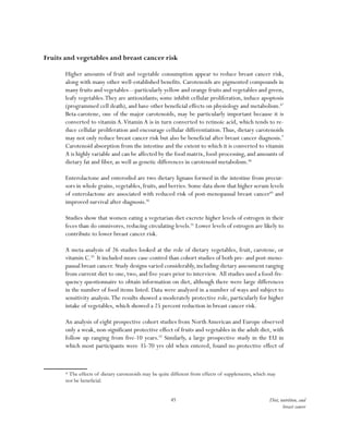 45 Diet, nutrition, and
breast cancer
Fruits and vegetables and breast cancer risk
Higher amounts of fruit and vegetable consumption appear to reduce breast cancer risk,
along with many other well-established benefits. Carotenoids are pigmented compounds in
many fruits and vegetables—particularly yellow and orange fruits and vegetables and green,
leafy vegetables.They are antioxidants; some inhibit cellular proliferation, induce apoptosis
(programmed cell death), and have other beneficial effects on physiology and metabolism.87
Beta-carotene, one of the major carotenoids, may be particularly important because it is
converted to vitamin A.Vitamin A is in turn converted to retinoic acid, which tends to re-
duce cellular proliferation and encourage cellular differentiation.Thus, dietary carotenoids
may not only reduce breast cancer risk but also be beneficial after breast cancer diagnosis.*
Carotenoid absorption from the intestine and the extent to which it is converted to vitamin
A is highly variable and can be affected by the food matrix, food-processing, and amounts of
dietary fat and fiber, as well as genetic differences in carotenoid metabolism.88
Enterolactone and enterodiol are two dietary lignans formed in the intestine from precur-
sors in whole grains,vegetables,fruits,and berries.Some data show that higher serum levels
of enterolactone are associated with reduced risk of post-menopausal breast cancer89
and
improved survival after diagnosis.90
Studies show that women eating a vegetarian diet excrete higher levels of estrogen in their
feces than do omnivores, reducing circulating levels.91
Lower levels of estrogen are likely to
contribute to lower breast cancer risk.
A meta-analysis of 26 studies looked at the role of dietary vegetables, fruit, carotene, or
vitamin C.92
It included more case-control than cohort studies of both pre- and post-meno-
pausal breast cancer. Study designs varied considerably, including dietary assessment ranging
from current diet to one, two, and five years prior to interview. All studies used a food-fre-
quency questionnaire to obtain information on diet, although there were large differences
in the number of food items listed. Data were analyzed in a number of ways and subject to
sensitivity analysis.The results showed a moderately protective role, particularly for higher
intake of vegetables, which showed a 25 percent reduction in breast cancer risk.
An analysis of eight prospective cohort studies from North American and Europe observed
only a weak, non-significant protective effect of fruits and vegetables in the adult diet, with
follow up ranging from five-10 years.93
Similarly, a large prospective study in the EU in
which most participants were 35-70 yrs old when entered, found no protective effect of
* The effects of dietary carotenoids may be quite different from effects of supplements, which may
not be beneficial.
 