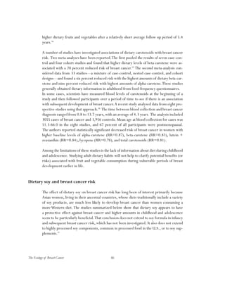 46The Ecology of Breast Cancer
higher dietary fruits and vegetables after a relatively short average follow up period of 5.4
years.94
A number of studies have investigated associations of dietary carotenoids with breast cancer
risk. Two meta-analyses have been reported.The first pooled the results of seven case-con-
trol and four cohort studies and found that higher dietary levels of beta-carotene were as-
sociated with a 20 percent reduced risk of breast cancer.95
The second meta-analysis con-
sidered data from 33 studies—a mixture of case-control, nested case-control, and cohort
designs—and found a six percent reduced risk with the highest amounts of dietary beta-car-
otene and nine percent reduced risk with highest amounts of alpha-carotene.These studies
generally obtained dietary information in adulthood from food-frequency questionnaires.
In some cases, scientists have measured blood levels of carotenoids at the beginning of a
study and then followed participants over a period of time to see if there is an association
with subsequent development of breast cancer.A recent study analyzed data from eight pro-
spective studies using that approach.96
The time between blood collection and breast cancer
diagnosis ranged from 0.8 to 13.7 years, with an average of 4.3 years. The analysis included
3055 cases of breast cancer and 3,956 controls. Mean age at blood collection for cases was
51.3-66.0 in the eight studies, and 67 percent of all participants were postmenopausal.
The authors reported statistically significant decreased risk of breast cancer in women with
higher baseline levels of alpha-carotene (RR=0.87), beta-carotene (RR=0.83), lutein +
zeaxanthin (RR=0.84), lycopene (RR=0.78), and total carotenoids (RR=0.81).
Among the limitations of these studies is the lack of information about diet during childhood
and adolescence. Studying adult dietary habits will not help to clarify potential benefits (or
risks) associated with fruit and vegetable consumption during vulnerable periods of breast
development earlier in life.
Dietary soy and breast cancer risk
The effect of dietary soy on breast cancer risk has long been of interest primarily because
Asian women, living in their ancestral countries, whose diets traditionally include a variety
of soy products, are much less likely to develop breast cancer than women consuming a
more Western diet.The studies summarized below show that dietary soy appears to have
a protective effect against breast cancer and higher amounts in childhood and adolescence
seem to be particularly beneficial.That conclusion does not extend to soy formula in infancy
and subsequent breast cancer risk, which has not been investigated. It also does not extend
to highly processed soy components, common in processed food in the U.S., or to soy sup-
plements.97
 
