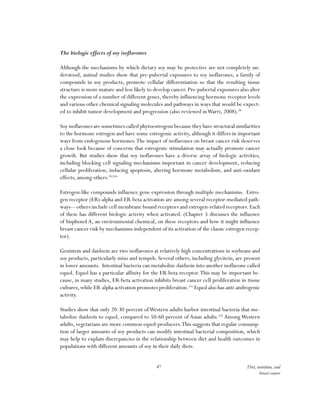 47 Diet, nutrition, and
breast cancer
The biologic effects of soy isoflavones
Although the mechanisms by which dietary soy may be protective are not completely un-
derstood, animal studies show that pre-pubertal exposures to soy isoflavones, a family of
compounds in soy products, promote cellular differentiation so that the resulting tissue
structure is more mature and less likely to develop cancer. Pre-pubertal exposures also alter
the expression of a number of different genes, thereby influencing hormone receptor levels
and various other chemical signaling molecules and pathways in ways that would be expect-
ed to inhibit tumor development and progression (also reviewed inWarri, 2008).98
Soy isoflavones are sometimes called phytoestrogens because they have structural similarities
to the hormone estrogen and have some estrogenic activity, although it differs in important
ways from endogenous hormones.The impact of isoflavones on breast cancer risk deserves
a close look because of concerns that estrogenic stimulation may actually promote cancer
growth. But studies show that soy isoflavones have a diverse array of biologic activities,
including blocking cell signaling mechanisms important in cancer development, reducing
cellular proliferation, inducing apoptosis, altering hormone metabolism, and anti-oxidant
effects, among others.99,100
Estrogen-like compounds influence gene expression through multiple mechanisms. Estro-
gen receptor (ER)-alpha and ER-beta activation are among several receptor-mediated path-
ways—others include cell membrane bound receptors and estrogen-related receptors. Each
of these has different biologic activity when activated. (Chapter 5 discusses the influence
of bisphenol A, an environmental chemical, on these receptors and how it might influence
breast cancer risk by mechanisms independent of its activation of the classic estrogen recep-
tor).
Genistein and daidzein are two isoflavones at relatively high concentrations in soybeans and
soy products, particularly miso and tempeh. Several others, including glycitein, are present
in lower amounts. Intestinal bacteria can metabolize daidzein into another isoflavone called
equol. Equol has a particular affinity for the ER-beta receptor.This may be important be-
cause, in many studies, ER-beta activation inhibits breast cancer cell proliferation in tissue
cultures,while ER-alpha activation promotes proliferation.101
Equol also has anti-androgenic
activity.
Studies show that only 20-30 percent ofWestern adults harbor intestinal bacteria that me-
tabolize daidzein to equol, compared to 50-60 percent of Asian adults.102
Among Western
adults, vegetarians are more common equol-producers.This suggests that regular consump-
tion of larger amounts of soy products can modify intestinal bacterial composition, which
may help to explain discrepancies in the relationship between diet and health outcomes in
populations with different amounts of soy in their daily diets.
 
