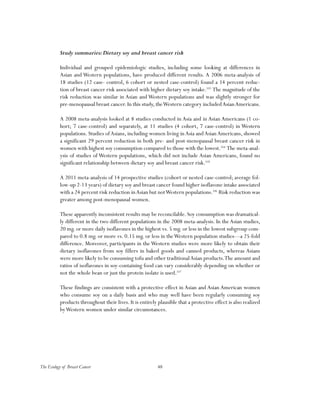 48The Ecology of Breast Cancer
Study summaries:Dietary soy and breast cancer risk
Individual and grouped epidemiologic studies, including some looking at differences in
Asian and Western populations, have produced different results. A 2006 meta-analysis of
18 studies (12 case- control, 6 cohort or nested case-control) found a 14 percent reduc-
tion of breast cancer risk associated with higher dietary soy intake.103
The magnitude of the
risk reduction was similar in Asian and Western populations and was slightly stronger for
pre-menopausal breast cancer. In this study, theWestern category includedAsianAmericans.
A 2008 meta-analysis looked at 8 studies conducted in Asia and in Asian Americans (1 co-
hort; 7 case-control) and separately, at 11 studies (4 cohort, 7 case-control) in Western
populations. Studies ofAsians, including women living inAsia andAsianAmericans, showed
a significant 29 percent reduction in both pre- and post-menopausal breast cancer risk in
women with highest soy consumption compared to those with the lowest.104
The meta-anal-
ysis of studies of Western populations, which did not include Asian Americans, found no
significant relationship between dietary soy and breast cancer risk.105
A 2011 meta-analysis of 14 prospective studies (cohort or nested case-control; average fol-
low-up 2-13 years) of dietary soy and breast cancer found higher isoflavone intake associated
with a 24 percent risk reduction inAsian but notWestern populations.106
Risk reduction was
greater among post-menopausal women.
These apparently inconsistent results may be reconcilable. Soy consumption was dramatical-
ly different in the two different populations in the 2008 meta-analysis. In the Asian studies,
20 mg. or more daily isoflavones in the highest vs. 5 mg. or less in the lowest subgroup com-
pared to 0.8 mg. or more vs. 0.15 mg. or less in theWestern population studies—a 25-fold
difference. Moreover, participants in the Western studies were more likely to obtain their
dietary isoflavones from soy fillers in baked goods and canned products, whereas Asians
were more likely to be consuming tofu and other traditionalAsian products.The amount and
ratios of isoflavones in soy-containing food can vary considerably depending on whether or
not the whole bean or just the protein isolate is used.107
These findings are consistent with a protective effect in Asian and Asian American women
who consume soy on a daily basis and who may well have been regularly consuming soy
products throughout their lives. It is entirely plausible that a protective effect is also realized
byWestern women under similar circumstances.
 