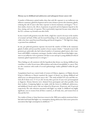 49 Diet, nutrition, and
breast cancer
Dietary soy in childhood and adolescence and subsequent breast cancer risk
A number of laboratory animal studies show that early life exposure to soy isoflavones can
influence mammary gland development and in some instances protect the mammary glands,
reducing the risk of cancer after later exposure to known mammary carcinogens.108
In ro-
dent studies, however, the effects of genistein on growth and development depend on the
dose, timing, and route of exposure.This is particularly important because many infants in
the U.S. consume soy formula soon after birth.
In mice treated with genistein soon after birth, a high dose caused a decrease in the number
of terminal end buds (TEBs) and decreased branching in the mammary gland at puberty,
while a low dose caused increased branching and ductal elongation.109
The high-dose chang-
es persisted into adulthood.
In rats, pre-pubertal genistein exposure decreased the number of TEBs in the mammary
glands of adults and increased the number of more mature lobules.110
Animals treated with
genistein pre-pubertally also had reduced numbers of mammary gland tumors after treat-
ment with DMBA, a mammary carcinogen.Another rodent study showed that higher expo-
sures to an isoflavone-rich or genistein-rich diet in utero and up to young adulthood reduced
mammary gland responsiveness to estrogen.111
These findings are all consistent with the hypothesis that dietary soy during childhood may
contribute to earlier breast tissue differentiation and reduced susceptibility to cancer.They
are also consistent with results of several epidemiologic studies published within the past
10 years.
A population-based case-control study of women of Chinese, Japanese, or Filipino descent
living in California or Hawaii examined the impact of dietary soy during childhood and
adolescence on subsequent breast cancer risk.112
The study included 597 cases and 966 con-
trols all of whom were 22-55 yrs old. Seventy-three percent of cases were premenopausal
at diagnosis. Dietary histories were obtained from participants and when possible, from
their mothers. Comparing highest soy intake with the lowest in childhood, adolescence,
and adulthood, breast cancer risk was reduced by 60 percent, 20 percent, and 24 percent
respectively.The risk reduction associated with higher soy intake in childhood was highly
significant, seen in women from all three countries, in all study sites, and women born in
Asia and the U.S.
Two studies of Asian or Asian American women in the 2008 meta-analysis mentioned above
had asked and found that higher soy consumption during adolescence had a more protective
association than high consumption in adulthood.113,114
 
