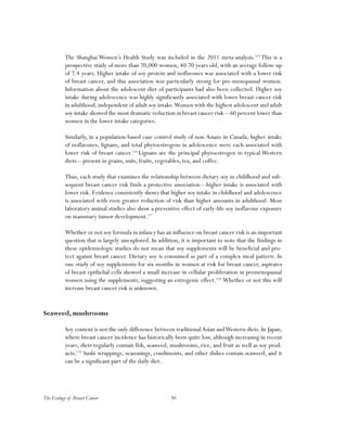 50The Ecology of Breast Cancer
The Shanghai Women’s Health Study was included in the 2011 meta-analysis.115
This is a
prospective study of more than 70,000 women, 40-70 years old, with an average follow-up
of 7.4 years. Higher intake of soy protein and isoflavones was associated with a lower risk
of breast cancer, and this association was particularly strong for pre-menopausal women.
Information about the adolescent diet of participants had also been collected. Higher soy
intake during adolescence was highly significantly associated with lower breast cancer risk
in adulthood, independent of adult soy intake.Women with the highest adolescent and adult
soy intake showed the most dramatic reduction in breast cancer risk—60 percent lower than
women in the lower intake categories.
Similarly, in a population-based case control study of non-Asians in Canada, higher intake
of isoflavones, lignans, and total phytoestrogens in adolescence were each associated with
lower risk of breast cancer.116
Lignans are the principal phytoestrogen in typical Western
diets—present in grains, nuts, fruits, vegetables, tea, and coffee.
Thus, each study that examines the relationship between dietary soy in childhood and sub-
sequent breast cancer risk finds a protective association—higher intake is associated with
lower risk. Evidence consistently shows that higher soy intake in childhood and adolescence
is associated with even greater reduction of risk than higher amounts in adulthood. Most
laboratory animal studies also show a preventive effect of early-life soy isoflavone exposure
on mammary tumor development.117
Whether or not soy formula in infancy has an influence on breast cancer risk is an important
question that is largely unexplored. In addition, it is important to note that the findings in
these epidemiologic studies do not mean that soy supplements will be beneficial and pro-
tect against breast cancer. Dietary soy is consumed as part of a complex meal pattern. In
one study of soy supplements for six months in women at risk for breast cancer, aspirates
of breast epithelial cells showed a small increase in cellular proliferation in premenopausal
women using the supplements, suggesting an estrogenic effect.118
Whether or not this will
increase breast cancer risk is unknown.
Seaweed, mushrooms
Soy content is not the only difference between traditionalAsian andWestern diets. In Japan,
where breast cancer incidence has historically been quite low, although increasing in recent
years, diets regularly contain fish, seaweed, mushrooms, rice, and fruit as well as soy prod-
ucts.119
Sushi wrappings, seasonings, condiments, and other dishes contain seaweed, and it
can be a significant part of the daily diet.
 