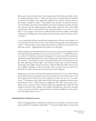 51 Diet, nutrition, and
breast cancer
Brown, green, and red seaweeds are rich in unique polysaccharides (fucans), iodine, miner-
als, vitamins, and dietary fiber.120,121
Thirty years ago, cancer researcher JaneTeas wondered
if seaweed in the Japanese diet might help explain the low incidence of breast cancer in
that country compared to others.122
She proposed that alteration of cholesterol and hor-
mone metabolism, alteration of intestinal flora, increased consumption of iodine and other
trace minerals, and anti-oxidant properties might explain a protective effect. Anti-oxidant
and anti-tumor effects of seaweeds have been reported in studies in vitro and in vivo since
then.123,124
For example, extracts from two different kinds of seaweed, wakame and mekabu,
administered in drinking water dramatically reduced carcinogen-induced mammary tumors
in rodents.125
A case-control study in Korea found that increasing amounts of dietary seaweed (gim) were
associated with decreased breast cancer risk in both premenopausal and postmenopausal
women.126
This association was less robust when dietary soy, mushrooms, and vitamins were
taken into account—suggesting that dietary patterns are important.
Studies of Japanese postmenopausal breast cancer survivors report serum estrogen levels far
lower than in postmenopausal breast cancer survivors in the U.S.127,128
A double blind cross-
over study of 15 healthy non-Asian post-menopausal U.S. women showed that seaweed-soy
supplements caused significantly lower serum estrogen levels with a sharp increase in estro-
gen excretion.129
The amounts of seaweed associated with this effect are about four to seven
gm. daily, depending on body weight—well within the typical range of seaweed consump-
tion in Japan. Since higher estrogen levels drive cellular proliferation in ER+ breast cancer,
diets regularly containing soy and seaweed that reduce estrogen levels may therefore be
beneficial not only for breast cancer prevention but also after diagnosis.
Mushrooms are also more common in theAsian thanAmerican diet.A case-control study in
Korea found that post-menopausal women who ate mushrooms at least three times a week
had a sharply reduced breast cancer risk compared to women who ate few or no mush-
rooms.130
A subsequent study found reduced risk in both pre-menopausal and post-meno-
pausal Korean women.131
Risk reduction was highest for ER+/PR+ tumors in pre-meno-
pausal women. A protective effect of dietary mushrooms is plausible since studies show that
mushroom extracts reduce oxidative stress, inhibit cell proliferation, and reduce aromatase
activity, an enzyme essential for estrogen production.Aromatase inhibitors are now used to
treat some kinds of breast cancer.132
Carbohydrates and breast cancer
Studies investigating dietary carbohydrates and breast cancer risk have inconsistent results
but generally find no significant relationship.133,134
Occasional studies find an increased risk
 