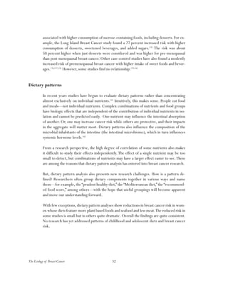 52The Ecology of Breast Cancer
associated with higher consumption of sucrose-containing foods, including desserts. For ex-
ample, the Long Island Breast Cancer study found a 27 percent increased risk with higher
consumption of desserts, sweetened beverages, and added sugars.135
The risk was about
50 percent higher when just desserts were considered and was higher for pre-menopausal
than post-menopausal breast cancer. Other case-control studies have also found a modestly
increased risk of premenopausal breast cancer with higher intake of sweet foods and bever-
ages.136,137,138
However, some studies find no relationship.139,140
Dietary patterns
In recent years studies have begun to evaluate dietary patterns rather than concentrating
almost exclusively on individual nutrients.141
Intuitively, this makes sense. People eat food
and meals—not individual nutrients. Complex combinations of nutrients and food groups
have biologic effects that are independent of the contribution of individual nutrients in iso-
lation and cannot be predicted easily. One nutrient may influence the intestinal absorption
of another. Or, one may increase cancer risk while others are protective, and their impacts
in the aggregate will matter most. Dietary patterns also influence the composition of the
microbial inhabitants of the intestine (the intestinal microbiome), which in turn influences
systemic hormone levels.142
From a research perspective, the high degree of correlation of some nutrients also makes
it difficult to study their effects independently.The effect of a single nutrient may be too
small to detect, but combinations of nutrients may have a larger effect easier to see.These
are among the reasons that dietary pattern analysis has entered into breast cancer research.
But, dietary pattern analysis also presents new research challenges. How is a pattern de-
fined? Researchers often group dietary components together in various ways and name
them—for example, the “prudent healthy diet,” the “Mediterranean diet,” the “recommend-
ed food score,” among others—with the hope that useful groupings will become apparent
and move our understanding forward.
With few exceptions,dietary pattern analyses show reductions in breast cancer risk in wom-
en whose diets feature more plant based foods and seafood and less meat.The reduced risk in
some studies is small but in others quite dramatic. Overall the findings are quite consistent.
No research has yet addressed patterns of childhood and adolescent diets and breast cancer
risk.
 