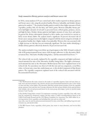 53 Diet, nutrition, and
breast cancer
Study summaries:Dietary pattern analysis and breast cancer risk
In 2010, a meta-analysis of 39 case-control and cohort studies reported on dietary patterns
and breast cancer risk, using the prudent healthy,Western/unhealthy, and drinker dietary
patterns for analysis.143
The prudent/healthy pattern tended to have higher amounts of fruit,
vegetables, poultry, fish, low-fat dairy, and whole grains. Western/unhealthy dietary pat-
terns had higher amounts of red and/or processed meat, refined grains, potatoes, sweets,
and high-fat dairy. Drinker dietary patterns had higher amounts of wine, beer, and spirits.
In general the dietary information obtained in these studies was restricted to current or
fairly recent dietary habits. The analysis found a significant 10 percent decreased risk of
breast cancer among women in the highest compared with the lowest categories of intake of
the prudent/healthy diet. Higher intake of an unhealthy/Western diet was associated with
a slight increase in risk that was not statistically significant.The four studies identifying a
drinker dietary pattern collectively showed a 20 percent increased risk.
The analysis included a long-term follow up of participants in the NHS. It found a reduced
risk of ER-postmenopausal breast cancer with stronger adherence to the alternative Medi-
terranean Diet,*
Alternative Healthy Eating Index,†
and Recommended Food Score.‡144
The reduced risk was mostly explained by the vegetable component and higher polyunsat-
urated:saturated fat ratio of the Alternative Healthy Eating Index.The higher monounsat-
ured:saturated fat ratio in the Alternative Mediterranean Diet Score explained most of its
reduced risk. No association was observed with the nuts and soy component, cereal fiber,
white: red meat ratio, trans-fats, multivitamin use, or the alcohol component of that dietary
pattern.The vegetable component explained most of the reduced risk associated with the
Recommended Food Score.
* The Mediterranean diet scale is based on the intake of vegetables, legumes, fruits and nuts, dairy, ce-
reals, meat and meat products, fish, alcohol, and the monounsaturated:saturated fat ratio. Lower intake
of meat and dairy scores higher. The alternative Med diet excludes potato products from the vegetable
group, separates fruits and nuts into 2 groups, eliminates the dairy group, includes whole-grain products
only, includes only red and processed meats for the meat group, and assigns 1 point for alcohol intake
between 5 and 15 g/day
† The Healthy Eating Index contains 10 components consisting of grains, vegetables, fruit, milk, meat,
total fat, saturated fat, cholesterol, sodium, and diet variety. It reflect recommendations based on the
USDA Food Guide Pyramid and the 1995 Dietary Guidelines for Americans. The AHEI differs by re-
moving potatoes from vegetables, and including fruit, nuts and soy, white/red
meat ratio, trans fat and the polyunsaturated:saturated fat ratio, cereal fiber, and adding long-term mul-
tivitamin use, and alcohol intake.
‡ The RFS features fruits, vegetables, whole grains, lean meats or meat alternates, and low-fat dairy
products
 