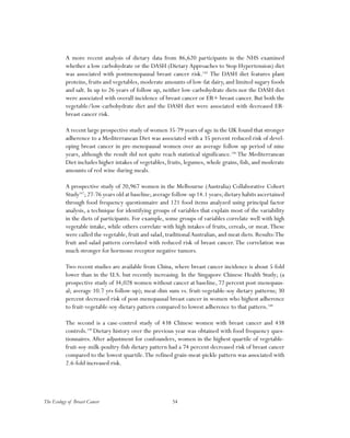 54The Ecology of Breast Cancer
A more recent analysis of dietary data from 86,620 participants in the NHS examined
whether a low carbohydrate or the DASH (Dietary Approaches to Stop Hypertension) diet
was associated with postmenopausal breast cancer risk.145
The DASH diet features plant
proteins, fruits and vegetables, moderate amounts of low-fat dairy, and limited sugary foods
and salt. In up to 26 years of follow up, neither low-carbohydrate diets nor the DASH diet
were associated with overall incidence of breast cancer or ER+ breast cancer. But both the
vegetable/low-carbohydrate diet and the DASH diet were associated with decreased ER-
breast cancer risk.
A recent large prospective study of women 35-79 years of age in the UK found that stronger
adherence to a Mediterranean Diet was associated with a 35 percent reduced risk of devel-
oping breast cancer in pre-menopausal women over an average follow up period of nine
years, although the result did not quite reach statistical significance.146
The Mediterranean
Diet includes higher intakes of vegetables, fruits, legumes, whole grains, fish, and moderate
amounts of red wine during meals.
A prospective study of 20,967 women in the Melbourne (Australia) Collaborative Cohort
Study147
;27-76 years old at baseline;average follow-up 14.1 years;dietary habits ascertained
through food frequency questionnaire and 121 food items analyzed using principal factor
analysis, a technique for identifying groups of variables that explain most of the variability
in the diets of participants. For example, some groups of variables correlate well with high
vegetable intake, while others correlate with high intakes of fruits, cereals, or meat.These
were called the vegetable, fruit and salad, traditionalAustralian, and meat diets. Results:The
fruit and salad pattern correlated with reduced risk of breast cancer.The correlation was
much stronger for hormone receptor negative tumors.
Two recent studies are available from China, where breast cancer incidence is about 5-fold
lower than in the U.S. but recently increasing. In the Singapore Chinese Health Study; (a
prospective study of 34,028 women without cancer at baseline, 72 percent post-menopaus-
al; average 10.7 yrs follow-up); meat-dim sum vs. fruit-vegetable-soy dietary patterns; 30
percent decreased risk of post-menopausal breast cancer in women who highest adherence
to fruit-vegetable-soy dietary pattern compared to lowest adherence to that pattern.148
The second is a case-control study of 438 Chinese women with breast cancer and 438
controls.149
Dietary history over the previous year was obtained with food frequency ques-
tionnaires. After adjustment for confounders, women in the highest quartile of vegetable-
fruit-soy-milk-poultry-fish dietary pattern had a 74 percent decreased risk of breast cancer
compared to the lowest quartile.The refined grain-meat-pickle pattern was associated with
2.6-fold increased risk.
 