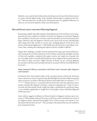 55 Diet, nutrition, and
breast cancer
Similarly,a case-control study in Korea showed an 86 percent decreased risk of breast cancer
in women with the highest intake of the vegetable-seafood pattern compared to the low-
est.150
This association was not affected by menopausal status. No significant differences in
risk were seen across the quartiles of the meat-starch pattern.
Diet and breast cancer outcomes following diagnosis
Interpreting available data addressing the relationship between diet and breast cancer prog-
nosis and survival is complex for a number of reasons.Pre-diagnosis as well as post-diagnosis
diets can influence breast cancer outcomes, and each introduces its own measurement chal-
lenges. Moreover, after the diagnosis of breast cancer, stress levels increase and individuals
often change their daily routines in various ways, including physical activity levels, diet,
and use of nutritional supplements.151
Individually and collectively these may influence out-
comes.Thus, isolating and evaluating the impacts of dietary variables is difficult.
Despite these challenges, a number of observational and two large intervention studies pro-
vide varying levels of evidence that lower levels of dietary saturated fat and higher amounts
of fruits and vegetables, combined with regular exercise and weight loss in people who
are overweight, reduces mortality following breast cancer diagnosis and treatment and may
also reduce or delay recurrence. Higher amounts of dietary soy pre- and post-diagnosis
are associated with decreased mortality and may be associated with decreased likelihood of
recurrence.
Study summaries: Dietary associations with breast cancer outcomes after diagnosis
and treatment
Conclusions from observational studies of the association between dietary fat and breast
cancer outcomes are mixed. In general, they find that higher levels of fat weakly increase the
risk of recurrence or death or that dietary fat has no discernible effect on outcomes.152,153,154,
155,156,158,159
Obesity, however, is associated with increased risk of all-cause and breast cancer
specific mortality after diagnosis in both pre- and post-menopausal cases.160
Diet, of course,
is not the only determinant of body weight, but it plays a substantial role, and dietary chang-
es can contribute significantly to weight loss in overweight or obese individuals diagnosed
with breast cancer.
Some evidence suggests an influence of dietary fat prior to diagnosis on breast cancer out-
comes.A 1994 Canadian study of 678 women with breast cancer found that lower levels of
pre-diagnosis dietary saturated fat and higher levels of beta-carotene and vitamin C were
associated with increased survival.161
The association with saturated fat was most marked in
post-menopausal women.
 