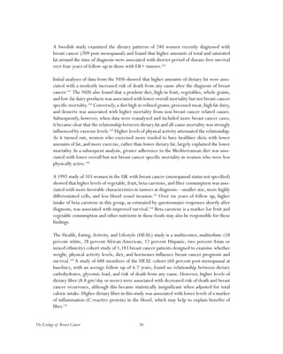 56The Ecology of Breast Cancer
A Swedish study examined the dietary patterns of 240 women recently diagnosed with
breast cancer (209 post-menopausal) and found that higher amounts of total and saturated
fat around the time of diagnosis were associated with shorter period of disease-free survival
over four years of follow-up in those with ER+ tumors.162
Initial analyses of data from the NHS showed that higher amounts of dietary fat were asso-
ciated with a modestly increased risk of death from any cause after the diagnosis of breast
cancer.163
The NHS also found that a prudent diet, high in fruit, vegetables, whole grains,
and low-fat dairy products was associated with lower overall mortality but not breast-cancer
specific mortality.164
Conversely, a diet high in refined grains, processed meat, high fat dairy,
and desserts was associated with higher mortality from non-breast cancer related causes.
Subsequently, however, when data were reanalyzed and included more breast cancer cases,
it became clear that the relationship between dietary fat and all-cause mortality was strongly
influenced by exercise levels.165
Higher levels of physical activity attenuated the relationship.
As it turned out, women who exercised more tended to have healthier diets with lower
amounts of fat, and more exercise, rather than lower dietary fat, largely explained the lower
mortality. In a subsequent analysis, greater adherence to the Mediterranean diet was asso-
ciated with lower overall but not breast-cancer specific mortality in women who were less
physically active.166
A 1992 study of 103 women in the UK with breast cancer (menopausal status not specified)
showed that higher levels of vegetable, fruit, beta-carotene, and fiber consumption was asso-
ciated with more favorable characteristics in tumors at diagnosis—smaller size, more highly
differentiated cells, and less blood vessel invasion.167
Over six years of follow up, higher
intake of beta-carotene in this group, as estimated by questionnaire responses shortly after
diagnosis, was associated with improved survival.168
Beta-carotene is a marker for fruit and
vegetable consumption and other nutrients in those foods may also be responsible for these
findings.
The Health, Eating, Activity, and Lifestyle (HEAL) study is a multicenter, multiethnic (58
percent white, 28 percent African American, 12 percent Hispanic, two percent Asian or
mixed ethnicity) cohort study of 1,183 breast cancer patients designed to examine whether
weight, physical activity levels, diet, and hormones influence breast cancer prognosis and
survival.169
A study of 688 members of the HEAL cohort (60 percent post-menopausal at
baseline), with an average follow up of 6.7 years, found no relationship between dietary
carbohydrates, glycemic load, and risk of death from any cause. However, higher levels of
dietary fiber (8.8 gm/day or more) were associated with decreased risk of death and breast
cancer recurrence, although this became statistically insignificant when adjusted for total
caloric intake. Higher dietary fiber in this study was associated with lower levels of a marker
of inflammation (C-reactive protein) in the blood, which may help to explain benefits of
fiber.170
 