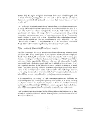 57 Diet, nutrition, and
breast cancer
Another study of 516 post-menopausal women with breast cancer found that higher levels
of dietary fiber, fruits, and vegetables, and lower levels of dietary fat in the year prior to
diagnosis was associated with significantly lower risk of death from any cause over 7 years
of follow up.171
The CollaborativeWomen’s Longevity Study172
examined the relation between post-diagno-
sis dietary factors and survival in 4,441 women with invasive breast cancer.They were 20-79
years old at diagnosis and followed over a period of 7 years.The study used food-frequency
questionnaires and adjusted data for age, state of residence, menopausal status, smoking,
breast cancer stage, alcohol, and history of hormone replacement therapy.Women in the
highest compared to lowest levels of dietary saturated fat and trans fat had a significantly
higher risk of dying from any cause [for saturated fat (HR =1.41, 95 percent CI = 1.06-
1.87); for trans fat (HR = 1.78, 95 percent CI = 1.35-2.32]. Associations were similar,
though did not achieve statistical significance, for breast cancer-specific death.
Dietary soy prior to diagnosis and breast cancer prognosis
Two fairly large studies have looked at relationships between dietary soy prior to diagnosis
and course of the disease after diagnosis. In the population-based case control Long Island
Breast Cancer study, 1,508 women with breast cancer completed food frequency ques-
tionnaires reporting on their diets for the year prior to diagnosis.173
Over 6 years of follow
up, women with the highest intake of flavones, isoflavones, and anthocyanidins (in darkly
pigmented berries,red cabbage,eggplant) had reduced risk of death from any cause (37 per-
cent, 48 percent, and 36 percent reduction respectively) compared to those with the lowest
intake. Reductions in mortality were most marked among post-menopausal women. Breast
cancer specific mortality data were similar. Isoflavone intakes in this study ranged from very
low to 7.5 mg or more daily in the upper quintile.As previously noted, daily isoflavone in-
takes of 20 mg or more from traditional soy products are common among Asians.
In the Shanghai breast cancer study174
of 1,459 breast cancer patients, soy food intake was
assessed using a validated food frequency questionnaire at baseline. In an average follow-up
of 5.2 years, soy intake pre-diagnosis was unrelated to disease-free breast cancer survival
and this did not differ according to ER/PR status, tumor stage, age at diagnosis, body mass
index (BMI), or menopausal status. No information on tamoxifen use was provided.
These two studies are not comparable in that the Long Island study looked at risk of death
from breast cancer or other causes, whereas the Shanghai study used disease-free survival as
the outcome of interest.
 
