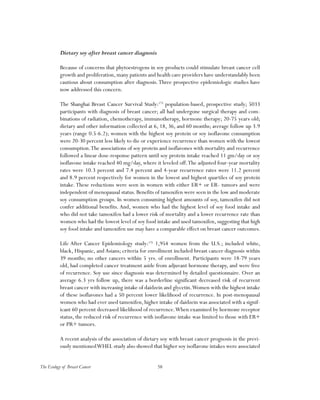 58The Ecology of Breast Cancer
Dietary soy after breast cancer diagnosis
Because of concerns that phytoestrogens in soy products could stimulate breast cancer cell
growth and proliferation, many patients and health care providers have understandably been
cautious about consumption after diagnosis.Three prospective epidemiologic studies have
now addressed this concern.
The Shanghai Breast Cancer Survival Study:175
population-based, prospective study; 5033
participants with diagnosis of breast cancer; all had undergone surgical therapy and com-
binations of radiation, chemotherapy, immunotherapy, hormone therapy; 20-75 years old;
dietary and other information collected at 6, 18, 36, and 60 months; average follow up 3.9
years (range 0.5-6.2); women with the highest soy protein or soy isoflavone consumption
were 20-30 percent less likely to die or experience recurrence than women with the lowest
consumption.The associations of soy protein and isoflavones with mortality and recurrence
followed a linear dose-response pattern until soy protein intake reached 11 gm/day or soy
isoflavone intake reached 40 mg/day, where it leveled off.The adjusted four-year mortality
rates were 10.3 percent and 7.4 percent and 4-year recurrence rates were 11.2 percent
and 8.9 percent respectively for women in the lowest and highest quartiles of soy protein
intake. These reductions were seen in women with either ER+ or ER- tumors and were
independent of menopausal status. Benefits of tamoxifen were seen in the low and moderate
soy consumption groups. In women consuming highest amounts of soy, tamoxifen did not
confer additional benefits. And, women who had the highest level of soy food intake and
who did not take tamoxifen had a lower risk of mortality and a lower recurrence rate than
women who had the lowest level of soy food intake and used tamoxifen, suggesting that high
soy food intake and tamoxifen use may have a comparable effect on breast cancer outcomes.
Life After Cancer Epidemiology study:176
1,954 women from the U.S.; included white,
black, Hispanic, and Asians; criteria for enrollment included breast cancer diagnosis within
39 months; no other cancers within 5 yrs. of enrollment. Participants were 18-79 years
old, had completed cancer treatment aside from adjuvant hormone therapy, and were free
of recurrence. Soy use since diagnosis was determined by detailed questionnaire. Over an
average 6.3 yrs follow up, there was a borderline significant decreased risk of recurrent
breast cancer with increasing intake of daidzein and glycetin.Women with the highest intake
of these isoflavones had a 50 percent lower likelihood of recurrence. In post-menopausal
women who had ever used tamoxifen, higher intake of daidzein was associated with a signif-
icant 60 percent decreased likelihood of recurrence.When examined by hormone receptor
status, the reduced risk of recurrence with isoflavone intake was limited to those with ER+
or PR+ tumors.
A recent analysis of the association of dietary soy with breast cancer prognosis in the previ-
ously mentionedWHEL study also showed that higher soy isoflavone intakes were associated
 