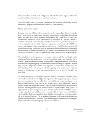 59 Diet, nutrition, and
breast cancer
with decreased risk of death, with a 54 percent risk reduction at the highest intake.177
No
association with cancer recurrence or metastasis was found.
Thus, three studies which vary in ethnic composition, find no adverse effects of soy foods on
breast cancer prognosis and considerable evidence of a beneficial role.
	
Dietary intervention studies
Beginning in the late 1980s, two large prospective studies examined the effects of particular
dietary interventions on breast cancer outcomes, supplementing results of the observational
studies described above. In the Women’s Healthy Eating and Living (WHEL) study, over
3,000 women with breast cancer were followed for an average of 7.3 years.178
About 85
percent of participants were white, 4 percentAfricanAmerican, 11 percent Hispanic,Asian,
or other.Eligibility criteria included diagnosis of a primary operable stage I,II,or IIIA breast
cancer within the past 4 years; age at diagnosis was between 18 and 70 years; treatment with
axillary dissection and total mastectomy or lumpectomy followed by primary breast radia-
tion; no current or planned chemotherapy; no evidence of recurrent disease or new breast
cancer since completion of initial local treatment; and no other cancer in the past 10 years.
Women in the intervention group were encouraged to adopt a daily diet including 5 vegeta-
ble servings,16 oz.of vegetable juice,3 fruit servings,30 gm.of fiber and 20 percent energy
from fat.They received newsletters and were invited to cooking classes during the first year.
Women in the comparison group were advised to consume 5 servings of vegetables and fruit
daily, more than 20 gm fiber, and less than 30 percent of calories from fat.They were also
offered cooking classes and newsletters. At the beginning of the study, women randomly
assigned to both groups were already consuming about seven servings of vegetables and
fruits daily.
The intervention group increased their vegetable and fruit consumption, and their plasma
carotenoid concentrations were 73 percent higher than the comparison group at one year
and 43 percent higher at four years. But there were no differences in any breast cancer event
(local, regional, or distant recurrence, or new primary tumor) or overall mortality between
the intervention and comparison groups. However, higher blood levels of carotenoids were
associated with a significant delay in tumor recurrence, regardless of the study group.179
In
subgroup analyses, peri-menopausal and post-menopausal women who had higher levels of
estrogen at baseline were at higher risk of recurrence of disease.And women who had not
experienced hot flashes, presumably because of higher estrogen levels, were also at higher
risk of recurrence of disease.180
In an analysis of hormone levels at one year of follow up,
higher levels of dietary fiber and lower levels of fat had significantly lowered circulating es-
trogen levels in the intervention group, compared to baseline.181
 