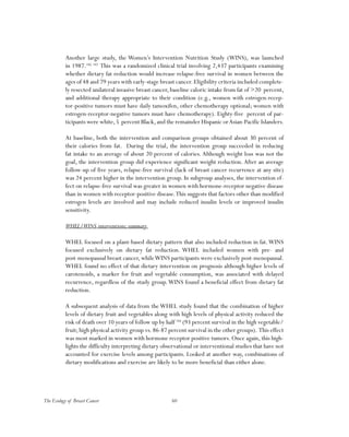 60The Ecology of Breast Cancer
Another large study, the Women’s Intervention Nutrition Study (WINS), was launched
in 1987.182, 183
This was a randomized clinical trial involving 2,437 participants examining
whether dietary fat reduction would increase relapse-free survival in women between the
ages of 48 and 79 years with early-stage breast cancer. Eligibility criteria included complete-
ly resected unilateral invasive breast cancer, baseline caloric intake from fat of >20 percent,
and additional therapy appropriate to their condition (e.g., women with estrogen-recep-
tor-positive tumors must have daily tamoxifen, other chemotherapy optional; women with
estrogen-receptor-negative tumors must have chemotherapy). Eighty-five percent of par-
ticipants were white,5 percent Black,and the remainder Hispanic orAsian-Pacific Islanders.
At baseline, both the intervention and comparison groups obtained about 30 percent of
their calories from fat. During the trial, the intervention group succeeded in reducing
fat intake to an average of about 20 percent of calories. Although weight loss was not the
goal, the intervention group did experience significant weight reduction. After an average
follow-up of five years, relapse-free survival (lack of breast cancer recurrence at any site)
was 24 percent higher in the intervention group. In subgroup analyses, the intervention ef-
fect on relapse-free survival was greater in women with hormone-receptor negative disease
than in women with receptor-positive disease.This suggests that factors other than modified
estrogen levels are involved and may include reduced insulin levels or improved insulin
sensitivity.
WHEL/WINS interventions;summary
WHEL focused on a plant-based dietary pattern that also included reduction in fat.WINS
focused exclusively on dietary fat reduction. WHEL included women with pre- and
post-menopausal breast cancer, whileWINS participants were exclusively post-menopausal.
WHEL found no effect of that dietary intervention on prognosis although higher levels of
carotenoids, a marker for fruit and vegetable consumption, was associated with delayed
recurrence, regardless of the study group.WINS found a beneficial effect from dietary fat
reduction.
A subsequent analysis of data from the WHEL study found that the combination of higher
levels of dietary fruit and vegetables along with high levels of physical activity reduced the
risk of death over 10 years of follow up by half 184
(93 percent survival in the high vegetable/
fruit; high physical activity group vs. 86-87 percent survival in the other groups). This effect
was most marked in women with hormone receptor positive tumors. Once again, this high-
lights the difficulty interpreting dietary observational or interventional studies that have not
accounted for exercise levels among participants. Looked at another way, combinations of
dietary modifications and exercise are likely to be more beneficial than either alone.
 