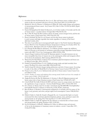 61 Diet, nutrition, and
breast cancer
References
1.	 Goodwin P, Ennis M, Pritchard K, Koo J, et al. Diet and breast cancer: evidence that ex-
tremes in diet are associated with poor survival. J Clin Oncol 2003; 21(13):2500-2507.
2.	 Michels K, Terry K, Eliassen A, Hankinson S, Willett W. Adult weight change and incidence
of premenopausal breast cancer. Int J Cancer 2011; Mar 16. Doi: 10.1002/ijc.26069. [Epub
ahead of print]
3.	 Hunter D, Spiegelman D, Adami H, Beeson L, et al. Cohort studies of fat intake and the risk
of breast cancer—a pooled analysis. N Engl J Med 1996;334:356–361.
4.	 Wu A, Pike M, Stram D. Meta-analysis: dietary fat intake, serum estrogen levels, and the risk
of breast cancer. J Natl Cancer Inst. 1999; 91(6):529–534.
5.	 Pierce J, Stefanick M, Flatt S, et al. Greater survival after breast cancer in physical-
ly active women with high vegetable-fruit intake regardless of obesity. J Clin Oncol
2007;25(17):2345–2351.
6.	 The role of soy isoflavones in menopausal health: report of the North American Menopause
Society/Wulf H. Utian Translational Science Symposium in Chicago, IL (Ocober 2010) No
authors listed. Menopause 2011 Jun 16 [Epub ahead of print]
7.	 Ju Y, Doerge D, Woodling K, Hartman J, et al. Dietary genistein negates the inhibitory
effect of letrozole on the growth of aromatase-expressing estrogen-dependant human breast
cancer cells (MCF-7Ca) in vivo. Carcinogenesis 2008; 29:2162–2168.
8.	 Ariazi J, Haag J, Lindstrom M, Gould M. Mammary glands of sexually immature rats are
more susceptible than those of mature rats to the carcinogenic, lethal, and mutagenic effects
of N-nitroso-N-methylurea. Mol Carcinog 2005;43:155–164.
9.	 MacLennan M, Ma D. Role of dietary FAs in mammary gland development and breast can-
cer. Breast Cancer Res. 2010; 12(5):211.
10.	 Frankel S, Gunnell D, Peters T, et al. Childhood energy intake and adult mortality from
cancer: The Boyd Orr cohort study. BMJ 1998;316:499-504.
11.	 Tretli S, Gaard M. Lifestyle changes during adolescence and risk of breast cancer: An ecolog-
ic study of the effect of World War II in Norway. Cancer Causes Control 1996;7:507-512.
12.	 Frazier A, Li L, Cho E, et al. Adolescent diet and risk of breast cancer. Cancer Causes Con-
trol 2004;15:73-82.
13.	 Land C. Studies of cancer and radiation dose among atomic bomb survivors: the example of
breast cancer. JAMA. 1995;274:402-407.
14.	 Ziegler R, Hoover R, Pike M, Hildesheim A, Nomura A, West D. Migration patterns and
breast cancer risk in Asian-American women. J Natl Cancer Inst 1993;85:1819–1827.
15.	 Cohn B, Wolff M, Cirillo P, Sholtz R. DDT and breast cancer in young women: new data on
the significance of age at exposure. Environ Health Perspect 2007; 115(10):1406-1414.
16.	 For a history of dietary trans fat see http://www.heart.org/HEARTORG/GettingHealthy/
FatsAndOils/Fats101/A-History-of-Trans-Fat_UCM_301463_Article.jsp.
17.	 Rose D, Boyar A, Wynder E. International comparisons of mortality rates for cancer of the
breast, ovary, prostate, and colon, and per capita food consumption. Cancer 1986;58:2363–
2371.
18.	 Hilakivi-Clarke L, Clarke R, Onojafe I, Raygada M, et al. A maternal diet high in n-6 poly-
unsaturated fats alters mammary gland development, puberty onset, and breast cancer risk
among female rat off spring. Proc Natl Acad Sci U S A 1997, 94:9372-9377.
19.	 Hilakivi-Clarke L, Clarke R, Lippman M: The influence of maternal diet on breast cancer
risk among female off spring. Nutrition 1999, 15:392-401.
20.	 Fay M, Freedman L, Clifford C, Midthune D. Effect of different types and amounts
of fat on the development of mammary tumors in rodents: a review. Cancer Res 1997;
57(18):3979-3988.
 