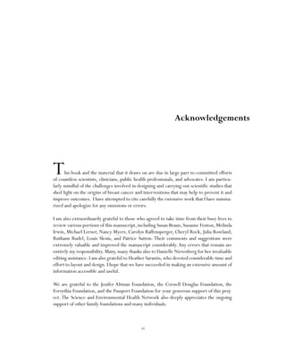 vi
This book and the material that it draws on are due in large part to committed efforts
of countless scientists, clinicians, public health professionals, and advocates. I am particu-
larly mindful of the challenges involved in designing and carrying out scientific studies that
shed light on the origins of breast cancer and interventions that may help to prevent it and
improve outcomes. I have attempted to cite carefully the extensive work that I have summa-
rized and apologize for any omissions or errors.
I am also extraordinarily grateful to those who agreed to take time from their busy lives to
review various portions of this manuscript,including Susan Braun,Suzanne Fenton,Melinda
Irwin, Michael Lerner, Nancy Myers, Carolyn Raffensperger, Cheryl Rock, Julia Rowland,
Ruthann Rudel, Louis Slesin, and Patrice Sutton. Their comments and suggestions were
extremely valuable and improved the manuscript considerably. Any errors that remain are
entirely my responsibility. Many, many thanks also to Danielle Nierenberg for her invaluable
editing assistance. I am also grateful to Heather Sarantis, who devoted considerable time and
effort to layout and design. I hope that we have succeeded in making an extensive amount of
information accessible and useful.
We are grateful to the Jenifer Altman Foundation, the Cornell Douglas Foundation, the
Forsythia Foundation, and the Passport Foundation for your generous support of this proj-
ect.The Science and Environmental Health Network also deeply appreciates the ongoing
support of other family foundations and many individuals.
Acknowledgements
 