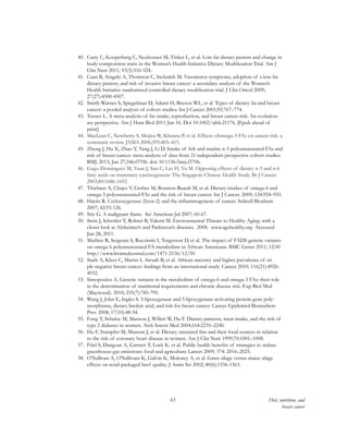 63 Diet, nutrition, and
breast cancer
40.	 Carty C, Kooperberg C, Neuhouser M, Tinker L, et al. Low-fat dietary pattern and change in
body-composition traits in the Women’s Health Initiative Dietary Modification Trial. Am J
Clin Nutr 2011; 93(3):516-524.
41.	 Caan B, Aragaki A, Thomson C, Stefanick M. Vasomotor symptoms, adoption of a low-fat
dietary pattern, and risk of invasive breast cancer: a secondary analysis of the Women’s
Health Initiative randomized controlled dietary modification trial. J Clin Oncol 2009;
27(27):4500-4507.
42.	 Smith-Warner S, Spiegelman D, Adami H, Beeson WL, et al. Types of dietary fat and breast
cancer: a pooled analysis of cohort studies. Int J Cancer 2001;92:767–774.
43.	 Turner L. A meta-analysis of fat intake, reproduction, and breast cancer risk: An evolution-
ary perspective. Am J Hum Biol 2011 Jun 16. Doi 10.1002/ajhb.21176. [Epub ahead of
print]
44.	 MacLean C, Newberry S, Mojica W, Khanna P, et al. Effects ofomega-3 FAs on cancer risk: a
systematic review. JAMA 2006;295:403–415.
45.	 Zheng J, Hu X, Zhao Y, Yang J, Li D. Intake of fish and marine n-3 polyunsaturated FAs and
risk of breast cancer: meta-analysis of data from 21 independent prospective cohort studies.
BMJ. 2013; Jun 27;346:f3706. doi: 10.1136/bmj.f3706.
46.	 Gago-Dominguez M, Yuan J, Sun C, Lee H, Yu M. Opposing effects of dietary n-3 and n-6
fatty acids on mammary carcinogenesis: The Singapore Chinese Health Study. Br J Cancer.
2003;89:1686-1692.
47.	 Thiebaut A, Chajes V, Gerber M, Boutron-Ruault M, et al. Dietary intakes of omega-6 and
omega-3 polyunsaturated FAs and the risk of breast cancer. Int J Cancer. 2009; 124:924–931.
48.	 Harris R. Cyclooxygenase-2(cox-2) and the inflammogenesis of cancer. Subcell Biochem
2007; 42:93-126.
49.	 Stix G. A malignant flame. Sci American Jul 2007; 60-67.
50.	 Stein J, Schettler T, Rohrer B, Valenti M. Environmental Threats to Healthy Aging: with a
closer look at Alzheimer’s and Parkinson’s diseases. 2008. www.agehealthy.org Accessed
Jun 28, 2011.
51.	 Mathias R, Sergeant S, Ruczinski I, Torgerson D, et al. The impact of FADS genetic variants
on omega 6 polyunsaturated FA metabolism in African Americans. BMC Genet 2011; 12:50
http://www.biomedcentral.com/1471-2156/12/50
52.	 Stark A, Kleer C, Martin I, Awuah B, et al. African ancestry and higher prevalence of tri-
ple-negative breast cancer: findings from an international study. Cancer 2010; 116(21):4926-
4932.
53.	 Simopoulos A. Genetic variants in the metabolism of omega-6 and omega-3 FAs: their role
in the determination of nutritional requirements and chronic disease risk. Exp Biol Med
(Maywood). 2010; 235(7):785-795.
54.	 Wang J, John E, Ingles S. 5-lipoxygenase and 5-lipoxygenase-activating protein gene poly-
morphisms, dietary linoleic acid, and risk for breast cancer. Cancer Epidemiol Biomarkers
Prev 2008; 17(10):48-54.
55.	 Fung T, Schulze M, Manson J, Willett W, Hu F. Dietary patterns, meat intake, and the risk of
type 2 diabetes in women. Arch Intern Med 2004;164:2235–2240.
56.	 Hu F, Stampfer M, Manson J, et al. Dietary saturated fats and their food sources in relation
to the risk of coronary heart disease in women. Am J Clin Nutr 1999;70:1001–1008.
57.	 Friel S, Dangour A, Garnett T, Lock K. et al. Public health benefits of strategies to reduce
greenhouse-gas emissions: food and agriculture Lancet 2009; 374: 2016–2025.
58.	 O’Sullivan A, O’Sullivant K, Galvin K, Moloney A, et al. Grass silage versus maize silage
effects on retail packaged beef quality. J Anim Sci 2002; 80(6):1556-1563.
 