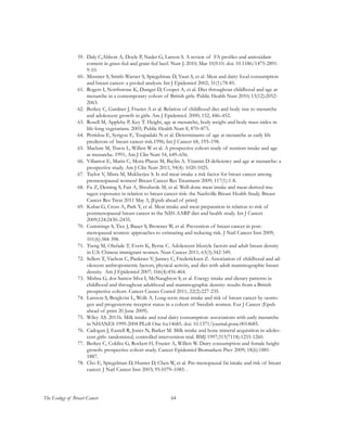 64The Ecology of Breast Cancer
59.	 Daly C,Abbott A, Doyle P, Nader G, Larson S. A review of FA profiles and antioxidant
content in grass-fed and grain-fed beef. Nutr J. 2010; Mar 10;9:10. doi: 10.1186/1475-2891-
9-10.
60.	 Missmer S, Smith-Warner S, Spiegelman D, Yaun S, et al. Meat and dairy food consumption
and breast cancer: a pooled analysis. Int J Epidemiol 2002; 31(1):78-85.
61.	 Rogers I, Northstone K, Dunger D, Cooper A, et al. Diet throughout childhood and age at
menarche in a contemporary cohort of British girls. Public Health Nutr 2010; 13(12):2052-
2063.
62.	 Berkey C, Gardner J, Frazier A et al. Relation of childhood diet and body size to menarche
and adolescent growth in girls. Am J Epidemiol. 2000; 152, 446–452.
63.	 Rosell M, Appleby P, Key T. Height, age at menarche, body weight and body mass index in
life-long vegetarians. 2005; Public Health Nutr 8, 870–875.
64.	 Petridou E, Syrigou E, Toupadaki N et al. Determinants of age at menarche as early life
predictors of breast cancer risk.1996; Int J Cancer 68, 193–198.
65.	 Maclure M, Travis L, Willett W et al. A prospective cohort study of nutrient intake and age
at menarche. 1991; Am J Clin Nutr 54, 649–656.
66.	 Villamor E, Marin C, Mora-Plazas M, Baylin A. Vitamin D deficiency and age at menarche: a
prospective study. Am J Clin Nutr 2011; 94(4): 1020-1025.
67.	 Taylor V, Misra M, Mukherjee S. Is red meat intake a risk factor for breast cancer among
premenopausal women? Breast Cancer Res Treatment 2009; 117(1):1-8.
68.	 Fu Z, Deming S, Fair A, Shrubsole M, et al. Well-done meat intake and meat-derived mu-
tagen exposures in relation to breast cancer risk: the Nashville Breast Health Study. Breast
Cancer Res Treat 2011 May 3, [Epub ahead of print]
69.	 Kabat G, Cross A, Park Y, et al. Meat intake and meat preparation in relation to risk of
postmenopausal breast cancer in the NIH-AARP diet and health study. Int J Cancer
2009;124:2430–2435.
70.	 Cummings S, Tice J, Bauer S, Browner W, et al. Prevention of breast cancer in post-
menopausal women: approaches to estimating and reducing risk. J Natl Cancer Inst 2009;
101(6):384-398.
71.	 Tseng M, Olufade T, Evers K, Byrne C. Adolescent lifestyle factors and adult breast density
in U.S. Chinese immigrant women. Nutr Cancer 2011; 63(3):342-349.
72.	 Sellers T, Vachon C, Pankratz V, Janney C, Fredericksen Z. Association of childhood and ad-
olescent anthropometric factors, physical activity, and diet with adult mammographic breast
density. Am J Epidemiol 2007; 166(4):456-464.
73.	 Mishra G, dos Santos Silva I, McNaughton S, et al. Energy intake and dietary patterns in
childhood and throughout adulthood and mammographic density: results from a British
prospective cohort. Cancer Causes Contol 2011; 22(2):227-235.
74.	 Larsson S, Bergkvist L, Wolk A. Long-term meat intake and risk of breast cancer by oestro-
gen and progesterone receptor status in a cohort of Swedish women. Eur J Cancer (Epub
ahead of print 20 June 2009).
75.	 Wiley AS. 2011b. Milk intake and total dairy consumption: associations with early menarche
in NHANES 1999-2004 PLoS One 6:e14685. doi: 10.1371/journal.pone.0014685.
76.	 Cadogan J, Eastell R, Jones N, Barker M. Milk intake and bone mineral acquisition in adoles-
cent girls: randomized, controlled intervention trial. BMJ 1997;315(7118):1255-1260.
77.	 Berkey C, Colditz G, Rockett H, Frazier A, Willett W. Dairy consumption and female height
growth: prospective cohort study. Cancer Epidemiol Biomarkers Prev 2009; 18(6):1881-
1887.
78.	 Cho E, Spiegelman D, Hunter D, Chen W, et al. Pre-menopausal fat intake and risk of breast
cancer. J Natl Cancer Inst 2003; 95:1079–1085. .
 