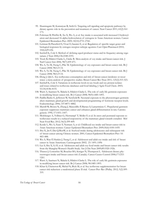 66The Ecology of Breast Cancer
99.	 Shanmugam M, Kannaiyan R, Sethi G. Targeting cell signaling and apoptotic pathways by
dietary agents: role in the prevention and treatment of cancer. Nutr Cancer 2011; 63(2):161-
173.
100.	Fuhrman B, Pfeiffer R, Xu X, Wu A, et al. Soy intake is associated with increased 2-hydroxyl-
ation and decreased 16-alpha-hydroxylation of estrogens in Asian-American women. Cancer
Epidemiol Biomarkers Prev 2009; 18(10):2751-2760.
101.	Leitman D, Paruthivil S, Vivar O, Saunier E, et al. Regulation of specific target genes and
biological responses by estrogen receptor subtype agonists. Curr Opin Pharmacol 2010;
10(6):629-636.
102.	Setchell K, Cole S. Method of defining equol-producer status and its frequency among vege-
tarians. J Nutr 2006;136:2188-2193.
103.	Trock B, Hilakivi-Clarke L, Clarke R. Meta-analysis of soy intake and breast cancer risk. J
Natl Cancer Inst 2006; 98(7):459-471.
104.	Wu A, Yu M, Tseng C, Pike M. Epidemiology of soy exposures and breast cancer risk. Br J
Cancer 2008; 98(1):9-14.
105.	Wu A, Yu M, Tseng C, Pike M. Epidemiology of soy exposures and breast cancer risk. Br J
Cancer 2008; 98(1):9-14.
106.	Dong J, Qin L. Soy isoflavones consumption and risk of breast cancer incidence or recur-
rence: a meta-analysis of prospective studies. Breast Cancer Res Treat 2011; 125(2):315-323.
107.	Setchell K, Cole S. Variations in isoflavone levels in soy foods and soy protein isolates
and issues related to isoflavone databases and food labeling. J Agric Food Chem. 2003;
51(14):4146-4155.
108.	Warri A, Saarinen N, Makela S, Hilakivi-Clarke L. The role of early life genistein exposures
in modifying breast cancer risk. Br J Cancer 2008; 98(9):1485-1493.
109.	Padilla-Banks E, Jefferson W, Newbold R. Neonatal exposure to the phytoestrogen genistein
alters mammary gland growth and developmental programming of hormone receptor levels.
Endocrinology. 2006; 147:4871–4882.
110.	Murrill W, Brown N, Zhang J, Manzolillo P, Barnes S, Lamartiniere C. Prepubertal genistein
exposure suppresses mammary cancer and enhances gland differentiation in rats. Carcino-
genesis. 1996; 17:1451–1457.
111.	Molzberger A, Vollmer G, Hertrampf T, Moller F, et al. In utero and postnatal exposure to
isoflavones results in a reduced responsivity of the mammary gland towards estradiol. Mol
Nutr Food Res. 2012; 56(3):399-409.
112.	Korde L, Wu A, Fears T, Nomura A, et al. Childhood soy intake and breast cancer risk in
Asian American women. Cancer Epidemiol Biomarkers Prev 2009;18(4):1050-1059.
113.	Shu X, Jin F, Dai Q,WenW, et al. Soyfood intake during adolescence and subsequent risk
of breast cancer among Chinese women. 2001; Cancer Epidemiol Biomarkers Prev 10:
483–488.
114.	Wu A, Wan P, Hankin J, Tseng C, et al. Adolescent and adult soy intake and risk of breast
cancer in Asian-Americans. Carcinogenesis 2002; 23: 1491–1496
115.	Lee S, Shu X, Li H, et al. Adolescent and adult soy food intake and breast cancer risk: results
from the Shanghai Women’s Health Study. Am J Clin Nutr 2009;89:1920-1926.
116.	Thanos J, Cotterchio M, Boucher BA, Kreiger N, Thompson L. Adolescent dietary phy-
toestrogen intake and breast cancer risk (Canada). Cancer Causes Control 2006;17:1253-
1261.
117.	Warri A, Saarinen N, Makela S, Hilakivi-Clarke L. The role of early life genistein exposures
in modifying breast cancer risk. Br J Cancer 2008; 98:1485-1493.
118.	Khan S, Chatterton R, Michel N, Bryk M, et al. Soy isoflavone supplementation for breast
cancer risk reduction: a randomized phase II trial. Cancer Prev Res (Philla). 2012; 5(2):309-
319.
 