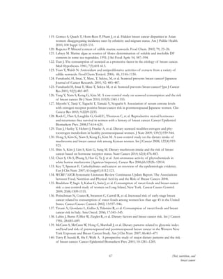 67 Diet, nutrition, and
breast cancer
119.	Gomez S, Quach T, Horn-Ross P, Pham J, et al. Hidden breast cancer disparities in Asian
women: disaggregating incidence rates by ethnicity and migrant status. Am J Public Health
2010; 100 Suppl 1:S125-131.
120.	Ruperez P. Mineral content of edible marine seaweeds. Food Chem. 2002; 79, 23–26.
121.	Lahaye M. Marine algae as sources of fibres: determination of soluble and insoluble DF
contents in some sea vegetables. 1991; J Sci Food Agric 54, 587–594.
122.	Teas J. The consumption of seaweed as a protective factor in the etiology of breast cancer.
Med Hypotheses. 1981; 7(5):601-613.
123.	Yuan Y, Walsh N. Antioxidant and antiproliferative activities of extracts from a variety of
edible seaweeds. Food Chem Toxicol. 2006; 44, 1144–1150.
124.	Funahashi, H, Imai, T, Mase, T, Sekiya, M, et al. Seaweed prevents breast cancer? Japanese
Journal of Cancer Research. 2001; 92: 483–487.
125.	Funahashi H, Imai T, Mase T, Sekiya M, et al. Seaweed prevents breast cancer? Jpn J Cancer
Res 2001; 92(5):483-487.
126.	Yang Y, Nam S, Kong G, Kim M. A case-control study on seaweed consumption and the risk
of breast cancer. Br J Nutr 2010; 103(9):1345-1353.
127.	Miyoshi Y, Tanji Y, Taguchi T, Tamaki Y, Noguchi S. Association of serum estrone levels
with estrogen receptor positive breast cancer risk in postmenopausal Japanese women. Clin
Cancer Res 2003; 9:2229-2233.
128.	Rock C, Flatt S, Laughlin G, Gold E, Thomson C, et al. Reproductive steroid hormones
and recurrence-free survival in women with a history of breast cancer. Cancer Epidemiol
Biomarkers Prev. 2008;17:614–620.
129.	Teas J, Hurley T, Hebert J, Franke A, et al. Dietary seaweed modifies estrogen and phy-
toestrogen metabolism in healthy postmenopausal women. J Nutr 2009; 139(5):939-944.
130.	Hong S, Kim K, Nam S, Kong G, Kim M. A case-control study on the dietary intake of
mushrooms and breast cancer risk among Korean women. Int J Cancer 2008; 122(4):919-
923.
131.	Shin A, Kim J, Lim S, Kim G, Sung M. Dietary mushroom intake and the risk of breast
cancer based on hormone receptor status. Nutr Cancer 2010; 62(4):476-483.
132.	Chen S, Oh S, Phung S, Hur G, Ye J, et al. Anti-aromatase activity of phytochemicals in
white button mushrooms (Agaricus bisporus). Cancer Res 2006;66:12026–12034.
133.	Key T, Spencer E. Carbohydrates and cancer: an overview of the epidemiologic evidence.
Eur J Clin Nutr. 2007; 61(suppl1):S112-121.
134.	WCRF/AICR Systematic Literature Review Continuous Update Report. The Associations
between Food, Nutrition and Physical Activity and the Risk of Breast Cancer. 2008.
135.	Bradshaw P, Sagiv S, Kabat G, Satia J, et al. Consumption of sweet foods and breast cancer
risk: a case-control study of women on Long Island, New York. Cancer Causes Control.
2009; 20(8):1509-1515.
136.	Potischman N, Coates R, Swanson C, Carroll R, et al. Increased risk of early-stage breast
cancer related to consumption of sweet foods among women less than age 45 in the United
States. Cancer Causes Control. 2002; 13:937–946.
137.	Tavani A, Giordano L, Gallus S, Talamini R, et al. Consumption of sweet foods and breast
cancer risk in Italy. Ann Oncol. 2006; 17:341–345.
138.	Lubin J, Burns P, Blot W, Ziegler R, et al. Dietary factors and breast cancer risk. Int J Cancer.
1981; 28:685–689.
139.	McCann S, McCann W, Hong C, Marshall J, et al. Dietary patterns related to glycemic index
and load and risk of premenopausal and postmenopausal breast cancer in the Western New
York Exposure and Breast Cancer Study. Am J Clin Nutr. 2007; 86:465–471
140.	Terry P, Suzuki R, Hu F, Wolk A. A prospective study of major dietary patterns and the risk
of breast cancer. Cancer Epidemiol Biomarkers Prev. 2001; 10:1281–1285.
 