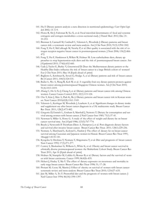 68The Ecology of Breast Cancer
141.	Hu F. Dietary pattern analysis: a new direction in nutritional epidemiology. Curr Opin Lipi-
dol 2002; 13: 3–9.
142.	Flores R, Shi J, Fuhrman B, Xu X, et al. Fecal microbial determinants of fecal and systemic
estrogens and estrogen metabolites: a cross-sectional study. J Transl Med. 2012; Dec 21:
10-253.
143.	Brennan S, Cantwell M, Cardwell C, Velentzis L, Woodside J. Dietary patterns and breast
cancer risk: a systematic review and meta-analysis. Am J Clin Nutr 2010; 91(5):1294-1302.
144.	Fung T, Hu F, McCullough M, Newby P, et al. Diet quality is associated with the risk of es-
trogen receptor-negative breast cancer in postmenopausal women. J Nutr 2006; 136(2):466-
472.
145.	Fung T, Hu F, Hankinson S, Willett W, Holmes M. Low-carbohydrate diets, dietary ap-
proaches to stop hypertension-style diets and the risk of postmenopausal breast cancer. Am
J Epidemiol 2011; 174(6):652-660.
146.	Cade J, Taylor E, Burley V, Greenwood D. Does the Mediterranean dietary pattern or the
Healthy Diet Index influence the risk of breast cancer in a large British cohort of women?
Eur J Clin Nutr 2011; May 18 [Epub ahead of print]
147.	Baglietto L, Krishnan K, Severi G, Hodge A, et al. Dietary patterns and risk of breast cancer.
Br J Cancer 2011; 104(3):524-531.
148.	Butler L, Wu A, Wang R, Koh W, et al. A vegetable-fruit-soy dietary pattern protects against
breast cancer among postmenopausal Singapore Chinese women. Am J Clin Nutr 2010;
91(4):1013-1019.
149.	Zhang C, Ho S, Fu J, Cheng S, et al. Dietary patterns and breast cancer risk among Chinese
women. Cancer Causes Control 2011; 22(1):115-124.
150.	Cho Y, Kim J, Shin A, Park K, Ro J. Dietary patterns and breast cancer risk in Korean wom-
en. Nutr Cancer 2010;62(8):1161-1169.
151.	Velentzis L, Keshtgar M, Woodside J, Leathem A, et al. Significant changes in dietary intake
and supplement use after breast cancer diagnosis in a UK multicentre study. Breast Cancer
Res Treat. 2011; 128(2):473-482.
152.	Gregorio D, Emrich L, Graham S, Marshall J, Nemoto T. Dietary fat consumption and sur-
vival among women with breast cancer. J Natl Cancer Inst 1985; 75(1):37-41.
153.	Newman S, Miller A, Howe G. A study of the effect of weight and dietary fat on breast
cancer survival time. Am J Epid 1986; 123(5):767-774.
154.	Beasly J, Newcomb P, Trentham-Dietz A, Hampton J, et al. Post-diagnosis dietary factors
and survival after invasive breast cancer. Breast Cancer Res Treat. 2011; 128(1):229-236.
155.	Nomura A, Marchand L, Kolonel L, Hankin J. The effect of dietary fat on breast cancer
survival among Caucasian and Japanese women in Hawaii. Breast Cancer Res Treat 1991;
18suppl 1:S135-141.
156.	Kyogoku S, Hirohata T, Nomura Y, Shigematsu T, et al. Diet and prognosis of breast cancer.
Nutr Cancer 1992; 17(3):271-277.
157.	Conroy S, Maskarinec G, Wilkens L, White K, et al. Obesity and breast cancer survival in
ethnically diverse postmenopausal women: the Multiethnic Cohort Study. Breast Cancer Res
Treat 2011; Apr 16 [Epub ahead of print]
158.	Holmes M, Stampfer M, Colditz G, Rosner B, et al. Dietary factors and the survival of wom-
en with breast carcinoma. Cancer 1999; 86:826–835.
159.	Hebert J, Hurley T, Ma Y. The effect of dietary exposures on recurrence and mortality in
early stage breast cancer. Breast Cancer Res Treat 1998; 51; 17–28.
160.	Protani M, Coory M, Martin J. Effect of obesity on survival of women with breast cancer:
systematic review and meta-analysis. Breast Cancer Res Treat 2010; 123:627–635.
161.	Jain M, Miller A, To T. Premorbid diet and the prognosis of women with breast cancer. J
Natl Cancer Inst 1994; 86(18):1390-1397.	
 