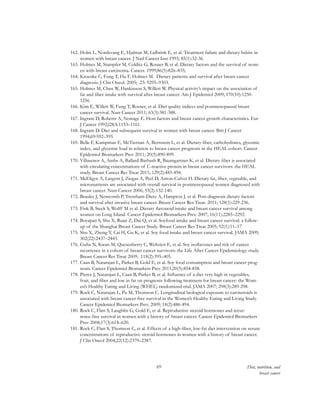 69 Diet, nutrition, and
breast cancer
162.	Holm L, Nordevang E, Hjalmar M, Lidbrink E, et al. Treatment failure and dietary habits in
women with breast cancer. J Natl Cancer Inst 1993; 85(1):32-36.
163.	Holmes M, Stampfer M, Colditz G, Rosner B, et al. Dietary factors and the survival of wom-
en with breast carcinoma. Cancer. 1999;86(5):826–835;
164.	Kroenke C, Fung T, Hu F, Holmes M. Dietary patterns and survival after breast cancer
diagnosis. J Clin Oncol. 2005; 23: 9295–9303.
165.	Holmes M, Chen W, Hankinson S, Willett W. Physical activity’s impact on the association of
fat and fiber intake with survival after breast cancer. Am J Epidemiol 2009; 170(10):1250-
1256.
166.	Kim E, Willett W, Fung T, Rosner, et al. Diet quality indices and postmenopausal breast
cancer survival. Nutr Cancer 2011; 63(3):381-388.
167.	Ingram D, Roberts A, Nottage E. Host factors and breast cancer growth characteristics. Eur
J Cancer 1992;l28A:1153–1161.
168.	Ingram D. Diet and subsequent survival in women with breast cancer. Brit J Cancer
1994;69:592–595.
169.	Belle F, Kampman E, McTiernan A, Bernstein L, et al. Dietary fiber, carbohydrates, glycemic
index, and glycemic load in relation to breast cancer prognosis in the HEAL cohort. Cancer
Epidemiol Biomarkers Prev 2011; 20(5):890-899.
170.	Villasenor A, Ambs A, Ballard-Barbash R, Baumgartner K, et al. Dietary fiber is associated
with circulating concentrations of C-reactive protein in breast cancer survivors: the HEAL
study. Breast Cancer Res Treat 2011; 129(2):485-494.
171.	McEligot A, Largent J, Ziogas A, Peel D, Anton-Culver H. Dietary fat, fiber, vegetable, and
micronutrients are associated with overall survival in postmenopausal women diagnosed with
breast cancer. Nutr Cancer 2006; 55(2):132-140.
172.	Beasley J, Newcomb P, Trentham-Dietz A, Hampton J, et al. Post-diagnosis dietary factors
and survival after invasive breast cancer. Breast Cancer Res Treat. 2011; 128(1):229-236.
173.	Fink B, Steck S, Wolff M et al. Dietary flavonoid intake and breast cancer survival among
women on Long Island. Cancer Epidemiol Biomarkers Prev. 2007; 16(11):2285–2292.
174.	Boyapati S, Shu X, Ruan Z, Dai Q, et al. Soyfood intake and breast cancer survival: a follow-
up of the Shanghai Breast Cancer Study. Breast Cancer Res Treat 2005; 92(1):11–17
175.	Shu X, Zheng Y, Cai H, Gu K, et al. Soy food intake and breast cancer survival. JAMA 2009;
302(22):2437–2443.
176.	Guha N, Kwan M, Quesenberry C, Weltzien E, et al. Soy isoflavones and risk of cancer
recurrence in a cohort of breast cancer survivors: the Life After Cancer Epidemiology study.
Breast Cancer Res Treat 2009; 118(2):395–405.
177.	Caan B, Natarajan L, Parker B, Gold E, et al. Soy food consumption and breast cancer prog-
nosis. Cancer Epidemiol Biomarkers Prev 2011;20(5):854-858.
178.	Pierce J, Natarajan L, Caan B, Parker B, et al. Influence of a diet very high in vegetables,
fruit, and fiber and low in fat on prognosis following treatment for breast cancer: the Wom-
en’s Healthy Eating and Living (WHEL) randomized trial. JAMA 2007; 298(3):289-298.
179.	Rock C, Natarajan L, Pu M, Thomson C. Longitudinal biological exposure to carotenoids is
associated with breast cancer-free survival in the Women’s Healthy Eating and Living Study.
Cancer Epidemiol Biomarkers Prev. 2009; 18(2):486-494.
180.	Rock C, Flatt S, Laughlin G, Gold E, et al. Reproductive steroid hormones and recur-
rence-free survival in women with a history of breast cancer. Cancer Epidemiol Biomarkers
Prev 2008;17(3):614–620.
181.	Rock C, Flatt S, Thomson C, et al. Effects of a high-fiber, low-fat diet intervention on serum
concentrations of reproductive steroid hormones in women with a history of breast cancer.
J Clin Oncol 2004;22(12):2379–2387.
 