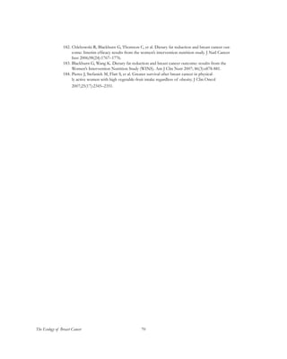 70The Ecology of Breast Cancer
182.	Chlebowski R, Blackburn G, Thomson C, et al. Dietary fat reduction and breast cancer out-
come: Interim efficacy results from the women’s intervention nutrition study. J Natl Cancer
Inst 2006;98(24):1767–1776.
183.	Blackburn G, Wang K. Dietary fat reduction and breast cancer outcome: results from the
Women’s Intervention Nutrition Study (WINS). Am J Clin Nutr 2007; 86(3):s878-881.
184.	Pierce J, Stefanick M, Flatt S, et al. Greater survival after breast cancer in physical-
ly active women with high vegetable-fruit intake regardless of obesity. J Clin Oncol
2007;25(17):2345–2351.
 