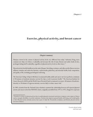 71 Exercise, physical activity,
and breast cancer
Chapter summary
Humans evolved in the context of physical activity levels very different from today.*
Sedentary living, more
common now than ever before, is unhealthy and increases the risk of many diseases and earlier death. In fact,
prolonged sitting itself is unhealthy, regardless of physical activity levels at other times.1,2
Physicalactivitybenefitshealthacrosstheentirelifespan.Stretching,resistance,andotheraerobicfitnessexercises
influence immune and endocrine function, cardiovascular, pulmonary, and muscular health, body composition,
and quality of life, including psychological well-being.
TheAmerican College of Sports Medicine recommends healthy adults and cancer survivors perform a minimum
of 30-minutes of moderate-intensity exercise five days a week to promote health.3,4
The American Institute for
Cancer Research (AICR) and theWorld Cancer Research Fund recommend even more–60 minutes of moderate-
intensity or 30 minutes of vigorous-intensity exercise daily to reduce cancer risk.5
In 1989, scientists from the National Cancer Institute examined the relationship between self-reported physical
activity and cancer in the first NHANES cohort, originally assembled from 1971 to 1975, designed to represent
* Exercise is a form of physical activity that is usually planned, structured, and done to improve some aspect of fitness
such as strength, flexibility, or aerobic endurance. Exercise also improves general health, well-being, and overall quality
of life. Physical activity includes activity that is part of daily life. Household, workplace, and lifestyle physical activity
are most common.
Chapter 4
Exercise, physical activity, and breast cancer
 
