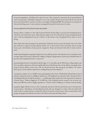 72The Ecology of Breast Cancer
the general population, and followed for about 10 years.6
They reported an increased risk of various kinds of
cancer among inactive individuals compared to very active people (80 percent increased risk for men and 30
percent increased risk for women), even after correcting for smoking and BMI.The association was strongest for
colorectal and lung cancer in men, and post-menopausal breast and cervical cancer in women.
Exercise,physical activity:breast cancer prevention
Strong evidence continues to show that increased physical activity helps to prevent post-menopausal breast,
colorectal, and endometrial cancer.7
Risk reduction ranges from 20 to 80 percent for post-menopausal breast
cancer with increasing physical activity.8
Evidence for prevention of pre-menopausal breast cancer is not as
strong.
Most studies show that increasing levels and duration of physical activity increase the benefit. One review finds
that moderate-to-vigorous intensity physical activity two to three hours/week is associated with an average
breast cancer risk reduction of nine percent compared to 30 percent decreased risk with 6.5 hours/week or
more.9
Studies that distinguish among kinds of physical activity find the greatest risk reductions for recreational activity
(average 20 percent decrease),followed by walking/cycling for transportation (14 percent),household work (14
percent), and occupational activity (13 percent).10
Increased physical activity is beneficial at all life stages.A 15-year follow-up of 3940 former college athletes and
their non-athlete classmates confirmed a significantly lower risk of breast cancer in the athletes.Among the entire
group of former athletes, breast cancer risk was 40 percent lower than among the non-athletes. For women
under age 45, former athletes experienced a striking 84 percent risk reduction.11
A prospective analysis of over 40,000 women participating in the Nurses’ Health Study II found that increased
amounts of physical activity in childhood, adolescence, and adulthood was associated with a decreased risk of
developingproliferativebenignbreastdisease—aconditiongenerallyconsideredanearlystageinthedevelopment
of breast cancer.12
Women engaged in 39–50 MET-hrs/week of physical activity seemed to be at lowest risk.
Thirty-nine MET-hrs/week is roughly equivalent to 13 hours/week of walking or 3.25 hours/week of running.
In general, higher lifetime levels are more consistently associated with decreased breast cancer risk than more
recent measures. Nonetheless, increased physical activity after age 50 appears to reduce risks more than levels
earlier in life. In studies that have examined the effects of exercise on breast cancer risk in various ethnic/racial
groups, the largest risk reduction was observed inAfrican-American andAsian women.
 