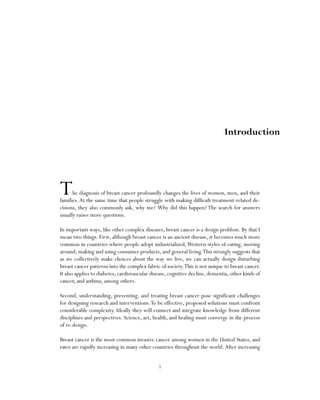 1
The diagnosis of breast cancer profoundly changes the lives of women, men, and their
families.At the same time that people struggle with making difficult treatment-related de-
cisions, they also commonly ask, why me? Why did this happen? The search for answers
usually raises more questions.
In important ways, like other complex diseases, breast cancer is a design problem. By that I
mean two things. First, although breast cancer is an ancient disease, it becomes much more
common in countries where people adopt industrialized,Western-styles of eating, moving
around, making and using consumer products, and general living.This strongly suggests that
as we collectively make choices about the way we live, we can actually design disturbing
breast cancer patterns into the complex fabric of society.This is not unique to breast cancer.
It also applies to diabetes, cardiovascular disease, cognitive decline, dementia, other kinds of
cancer, and asthma, among others.
Second, understanding, preventing, and treating breast cancer pose significant challenges
for designing research and interventions.To be effective, proposed solutions must confront
considerable complexity. Ideally they will connect and integrate knowledge from different
disciplines and perspectives. Science, art, health, and healing must converge in the process
of re-design.
Breast cancer is the most common invasive cancer among women in the United States, and
rates are rapidly increasing in many other countries throughout the world.After increasing
Introduction
 