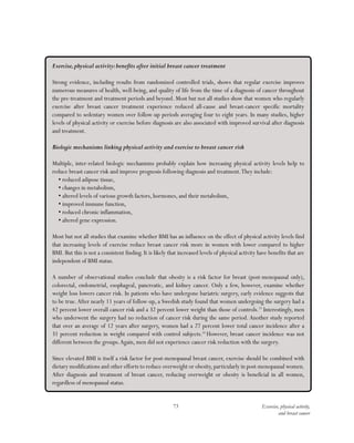 73 Exercise, physical activity,
and breast cancer
Exercise,physical activity:benefits after initial breast cancer treatment
Strong evidence, including results from randomized controlled trials, shows that regular exercise improves
numerous measures of health, well-being, and quality of life from the time of a diagnosis of cancer throughout
the pre-treatment and treatment periods and beyond. Most but not all studies show that women who regularly
exercise after breast cancer treatment experience reduced all-cause and breast-cancer specific mortality
compared to sedentary women over follow-up periods averaging four to eight years. In many studies, higher
levels of physical activity or exercise before diagnosis are also associated with improved survival after diagnosis
and treatment.
Biologic mechanisms linking physical activity and exercise to breast cancer risk
Multiple, inter-related biologic mechanisms probably explain how increasing physical activity levels help to
reduce breast cancer risk and improve prognosis following diagnosis and treatment.They include:
•	reduced adipose tissue,
•	changes in metabolism,
•	altered levels of various growth factors, hormones, and their metabolism,
•	improved immune function,
•	reduced chronic inflammation,
•	altered gene expression.
Most but not all studies that examine whether BMI has an influence on the effect of physical activity levels find
that increasing levels of exercise reduce breast cancer risk more in women with lower compared to higher
BMI. But this is not a consistent finding. It is likely that increased levels of physical activity have benefits that are
independent of BMI status.
A number of observational studies conclude that obesity is a risk factor for breast (post-menopausal only),
colorectal, endometrial, esophageal, pancreatic, and kidney cancer. Only a few, however, examine whether
weight loss lowers cancer risk. In patients who have undergone bariatric surgery, early evidence suggests that
to be true.After nearly 11 years of follow-up, a Swedish study found that women undergoing the surgery had a
42 percent lower overall cancer risk and a 32 percent lower weight than those of controls.13
Interestingly, men
who underwent the surgery had no reduction of cancer risk during the same period. Another study reported
that over an average of 12 years after surgery, women had a 27 percent lower total cancer incidence after a
31 percent reduction in weight compared with control subjects.14
However, breast cancer incidence was not
different between the groups.Again, men did not experience cancer risk reduction with the surgery.
Since elevated BMI is itself a risk factor for post-menopausal breast cancer, exercise should be combined with
dietary modifications and other efforts to reduce overweight or obesity,particularly in post-menopausal women.
After diagnosis and treatment of breast cancer, reducing overweight or obesity is beneficial in all women,
regardless of menopausal status.
 