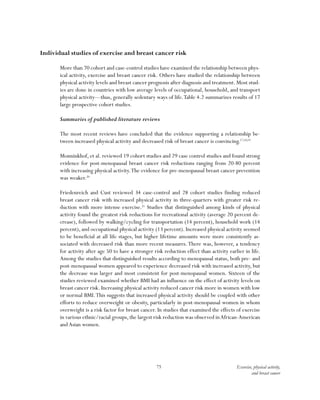 75 Exercise, physical activity,
and breast cancer
Individual studies of exercise and breast cancer risk
More than 70 cohort and case-control studies have examined the relationship between phys-
ical activity, exercise and breast cancer risk. Others have studied the relationship between
physical activity levels and breast cancer prognosis after diagnosis and treatment. Most stud-
ies are done in countries with low average levels of occupational, household, and transport
physical activity—thus, generally sedentary ways of life.Table 4.2 summarizes results of 17
large prospective cohort studies.
Summaries of published literature reviews
The most recent reviews have concluded that the evidence supporting a relationship be-
tween increased physical activity and decreased risk of breast cancer is convincing.17,18,19
Monninkhof, et al. reviewed 19 cohort studies and 29 case control studies and found strong
evidence for post-menopausal breast cancer risk reductions ranging from 20-80 percent
with increasing physical activity.The evidence for pre-menopausal breast cancer prevention
was weaker.20
Friedenreich and Cust reviewed 34 case-control and 28 cohort studies finding reduced
breast cancer risk with increased physical activity in three-quarters with greater risk re-
duction with more intense exercise.21
Studies that distinguished among kinds of physical
activity found the greatest risk reductions for recreational activity (average 20 percent de-
crease), followed by walking/cycling for transportation (14 percent), household work (14
percent), and occupational physical activity (13 percent). Increased physical activity seemed
to be beneficial at all life stages, but higher lifetime amounts were more consistently as-
sociated with decreased risk than more recent measures.There was, however, a tendency
for activity after age 50 to have a stronger risk reduction effect than activity earlier in life.
Among the studies that distinguished results according to menopausal status, both pre- and
post-menopausal women appeared to experience decreased risk with increased activity, but
the decrease was larger and most consistent for post-menopausal women. Sixteen of the
studies reviewed examined whether BMI had an influence on the effect of activity levels on
breast cancer risk. Increasing physical activity reduced cancer risk more in women with low
or normal BMI.This suggests that increased physical activity should be coupled with other
efforts to reduce overweight or obesity, particularly in post-menopausal women in whom
overweight is a risk factor for breast cancer. In studies that examined the effects of exercise
in various ethnic/racial groups,the largest risk reduction was observed inAfrican-American
andAsian women.
 