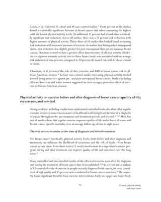 79 Exercise, physical activity,
and breast cancer
Lynch, et al. reviewed 33 cohort and 40 case-control studies.41
Forty percent of the studies
found a statistically significant decrease in breast cancer risk when comparing the highest
with the lowest physical activity levels.An additional 11 percent had a borderline statistical-
ly significant risk reduction. Across all studies, there was a 25 percent risk reduction with
higher amounts of physical activity.Thirty-three of 41 studies that looked found increasing
risk reduction with increased amounts of exercise. In studies that distinguished menopausal
status, risk reduction was slightly greater for post-menopausal than pre-menopausal breast
cancer. Duration seemed to have a greater effect than intensity of physical activity. Moder-
ate-to-vigorous intensity activity two to three hours/week was associated with an average
risk reduction of nine percent, compared to 30 percent decreased risk with 6.5 hours/week
or more.
Chandran, et al. reviewed the role of diet, exercise, and BMI in breast cancer risk in Af-
rican-American women.42
In four case-control studies increasing physical activity tended
toward being protective against pre- and post-menopausal breast cancer. Studies including
African-American and white women suggested an even stronger protective effect of exer-
cise inAfrican-American women.
Physical activity or exercise before and after diagnosis of breast cancer: quality of life,
recurrence, and survival
Strong evidence,including results from randomized controlled trials,also shows that regular
exercise improves numerous measures of health and well-being from the time of a diagnosis
of cancer throughout the pre-treatment and treatment periods and beyond.43,44,45
Most but
not all studies show that regular exercise improves quality of life and reduces all-cause and
breast- cancer specific mortality over an average follow-up of four to eight years.
Physical activity/exercise at the time of diagnosis and initial treatment
For breast cancer specifically, physical activity levels, both before and after diagnosis and
treatment, can influence the likelihood of recurrence and the risk of death—from breast
cancer or any cause. Even short-term (12-week) involvement in a supervised exercise pro-
gram during and after treatment can improve quality of life and outcomes over the long
term.46
Many controlled and uncontrolled studies of the effects of exercise soon after the diagnosis
and during the treatment of breast cancer have been published.47,48
In a recent meta-analysis
of 82 controlled trials of exercise in people recently diagnosed with cancer, 66 were consid-
ered of high quality and 83 percent were conducted in breast cancer survivors.49
The major-
ity found significant benefits from exercise interventions. Early on, upper and lower body
 
