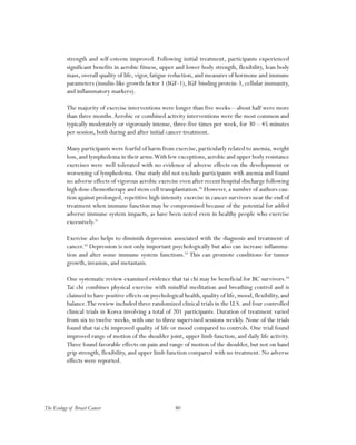 80The Ecology of Breast Cancer
strength and self-esteem improved. Following initial treatment, participants experienced
significant benefits in aerobic fitness, upper and lower body strength, flexibility, lean body
mass, overall quality of life, vigor, fatigue reduction, and measures of hormone and immune
parameters (insulin-like growth factor 1 (IGF-1), IGF binding protein-3, cellular immunity,
and inflammatory markers).
The majority of exercise interventions were longer than five weeks—about half were more
than three months.Aerobic or combined activity interventions were the most common and
typically moderately or vigorously intense, three-five times per week, for 30 – 45 minutes
per session, both during and after initial cancer treatment.
Many participants were fearful of harm from exercise,particularly related to anemia,weight
loss,and lymphedema in their arms.With few exceptions,aerobic and upper body resistance
exercises were well tolerated with no evidence of adverse effects on the development or
worsening of lymphedema. One study did not exclude participants with anemia and found
no adverse effects of vigorous aerobic exercise even after recent hospital discharge following
high dose chemotherapy and stem cell transplantation.50
However, a number of authors cau-
tion against prolonged, repetitive high-intensity exercise in cancer survivors near the end of
treatment when immune function may be compromised because of the potential for added
adverse immune system impacts, as have been noted even in healthy people who exercise
excessively.51
Exercise also helps to diminish depression associated with the diagnosis and treatment of
cancer.52
Depression is not only important psychologically but also can increase inflamma-
tion and alter some immune system functions.53
This can promote conditions for tumor
growth, invasion, and metastasis.
One systematic review examined evidence that tai chi may be beneficial for BC survivors.54
Tai chi combines physical exercise with mindful meditation and breathing control and is
claimed to have positive effects on psychological health, quality of life, mood, flexibility, and
balance.The review included three randomized clinical trials in the U.S. and four controlled
clinical trials in Korea involving a total of 201 participants. Duration of treatment varied
from six to twelve weeks, with one to three supervised sessions weekly. None of the trials
found that tai chi improved quality of life or mood compared to controls. One trial found
improved range of motion of the shoulder joint, upper limb function, and daily life activity.
Three found favorable effects on pain and range of motion of the shoulder, but not on hand
grip strength, flexibility, and upper limb function compared with no treatment. No adverse
effects were reported.
 