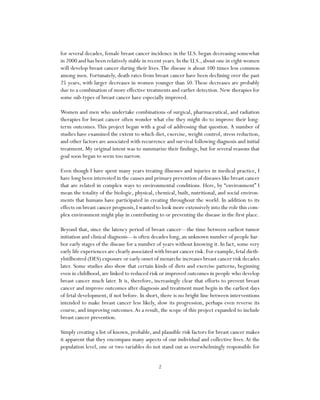 2
for several decades, female breast cancer incidence in the U.S. began decreasing somewhat
in 2000 and has been relatively stable in recent years. In the U.S., about one in eight women
will develop breast cancer during their lives.The disease is about 100 times less common
among men. Fortunately, death rates from breast cancer have been declining over the past
25 years, with larger decreases in women younger than 50.These decreases are probably
due to a combination of more effective treatments and earlier detection. New therapies for
some sub-types of breast cancer have especially improved.
Women and men who undertake combinations of surgical, pharmaceutical, and radiation
therapies for breast cancer often wonder what else they might do to improve their long-
term outcomes.This project began with a goal of addressing that question. A number of
studies have examined the extent to which diet, exercise, weight control, stress reduction,
and other factors are associated with recurrence and survival following diagnosis and initial
treatment. My original intent was to summarize their findings, but for several reasons that
goal soon began to seem too narrow.
Even though I have spent many years treating illnesses and injuries in medical practice, I
have long been interested in the causes and primary prevention of diseases like breast cancer
that are related in complex ways to environmental conditions. Here, by “environment” I
mean the totality of the biologic, physical, chemical, built, nutritional, and social environ-
ments that humans have participated in creating throughout the world. In addition to its
effects on breast cancer prognosis,I wanted to look more extensively into the role this com-
plex environment might play in contributing to or preventing the disease in the first place.
Beyond that, since the latency period of breast cancer—the time between earliest tumor
initiation and clinical diagnosis—is often decades long, an unknown number of people har-
bor early stages of the disease for a number of years without knowing it. In fact, some very
early life experiences are clearly associated with breast cancer risk.For example,fetal dieth-
ylstilbestrol (DES) exposure or early onset of menarche increases breast cancer risk decades
later. Some studies also show that certain kinds of diets and exercise patterns, beginning
even in childhood, are linked to reduced risk or improved outcomes in people who develop
breast cancer much later. It is, therefore, increasingly clear that efforts to prevent breast
cancer and improve outcomes after diagnosis and treatment must begin in the earliest days
of fetal development, if not before. In short, there is no bright line between interventions
intended to make breast cancer less likely, slow its progression, perhaps even reverse its
course, and improving outcomes.As a result, the scope of this project expanded to include
breast cancer prevention.
Simply creating a list of known, probable, and plausible risk factors for breast cancer makes
it apparent that they encompass many aspects of our individual and collective lives.At the
population level, one or two variables do not stand out as overwhelmingly responsible for
 