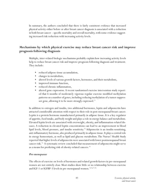 85 Exercise, physical activity,
and breast cancer
In summary, the authors concluded that there is fairly consistent evidence that increased
physical activity either before or after breast cancer diagnosis is associated with a reduction
in both breast cancer – specific mortality and overall mortality, with some evidence suggest-
ing increased risk reduction with increasing activity levels.
Mechanisms by which physical exercise may reduce breast cancer risk and improve
prognosis following diagnosis
Multiple, inter-related biologic mechanisms probably explain how increasing activity levels
help to reduce breast cancer risk and improve prognosis following diagnosis and treatment.
They include:
•	 reduced adipose tissue accumulation,
•	 changes in metabolism,
•	 altered levels of various growth factors, hormones, and their metabolism,
•	 improved immune function,
•	 reduced chronic inflammation,
•	 altered gene expression.A recent randomized exercise intervention study report-
ed that 6 months of moderately vigorous regular exercise modified methylation
patterns on a number of genes,including reducing methylation of a tumor suppres-
sor gene, allowing it to be more strongly expressed.71
In addition to estrogen and insulin, two additional hormones, leptin and adiponectin have
attracted considerable attention with respect to their role in post-menopausal breast cancer.
Leptin is a protein hormone manufactured primarily in adipose tissue. It is a key regulator
of appetite, food intake, and body weight and plays a role in energy balance and metabolism.
Elevated leptin levels are associated with overweight, obesity, and inflammation-related dis-
eases. A reduction in elevated leptin concentrations can lead to an improvement in blood
lipid levels, blood pressure, and insulin sensitivity.72
Adiponectin is an insulin-sensitizing,
anti-inflammatory hormone,also produced primarily in adipose tissue.It plays a central role
in energy homeostasis, as well as lipid and glucose metabolism.The Nurses’ Health Study
reported that higher levels of adiponectin were associated with lower postmenopausal breast
cancer risk.73
A systematic review concluded that measurement of adiponectin might serve
as a means for predicting risk of obesity-related cancers.74
Pre-menopause
The effects of exercise on levels of hormones and related growth factors in pre-menopausal
women are not entirely clear. Most studies show little or no relationship between exercise
and IGF-1 or IGFBP-3 levels in pre-menopausal women.75,76,77,78
 