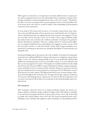 86The Ecology of Breast Cancer
With regard to sex hormones, it is important to note that, unlike hormone-receptor-posi-
tive, post-menopausal breast cancer, the relationship between endogenous estrogen levels,
estrogen metabolites, and premenopausal breast cancer risk is less certain.79
Nonetheless,
the effect of exercise on estrogen levels in premenopausal women is at least plausibly relat-
ed to breast cancer risk. However, results of studies of this relationship in premenopausal
women have been inconsistent.
A recent study of 318 women (165 exercisers, 153 controls), using 24-hour urine collec-
tions at the mid-follicular phase of the menstrual cycle, found that the ratio of 2-hydroxy-
estrone:16α-hydroxyestrone was significantly increased in women who engaged in 30 min-
utes of aerobic exercise five days a week for 16 weeks.80
This estrogen metabolic profile
may reduce breast cancer risk since the 2-hydroxy metabolite of estrogen is less genotoxic
than the 16α-hydroxy metabolite.81
However, a smaller study of 32 women found no differ-
ence in estrogen metabolites between participants who engaged in aerobic exercise 30-40
min. four days/week for 12 weeks and controls.82
In this study, estrogen metabolites were
measured in a morning urine specimen once during the luteal phase of each menstrual cycle
during the trial.
Inconsistent findings may be due in part to the wide variability of estrogen levels during the
menstrual cycle, making it difficult to estimate total exposure to endogenous estrogen from
single or even a few measures during monthly cycles. A recent small study addressed this
problem by measuring hormone levels of seven healthy women 25-35 years old before and
after an exercise program intervention.83
Participants were healthy but believed to be at high
risk of breast cancer because of BRCA-status or family history.Urinary estrogen and proges-
terone metabolite levels were monitored daily at baseline during two menstrual cycles and
after the introduction of an exercise program to a maintenance level of 300 minute/week to
80-85 percent of aerobic capacity.This approach provided a more accurate estimate of hor-
mone levels throughout the menstrual cycles.Average total estrogen exposure declined by
18.9 percent and total progesterone exposure by 23.7 percent after the maintenance level
of exercise was achieved.The declines were mostly due to decreased luteal phase (post-ovu-
lation) levels.
Post-menopause
After menopause, when the ovaries are no longer producing estrogen, the enzyme aro-
matase continues to facilitate estrogen synthesis in adipose tissue.This is likely to contribute
to increased post-menopausal hormone-receptor-positive breast cancer risk. It also helps
to explain why reduced adipose tissue lowers the risk of post-menopausal breast cancer.
Although exercise will help with weight loss, other mechanisms are also probably involved.
 