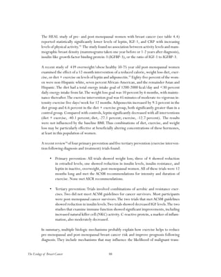 88The Ecology of Breast Cancer
The HEAL study of pre- and post-menopausal women with breast cancer (see table 4.4)
reported statistically significantly lower levels of leptin, IGF-1, and CRP with increasing
levels of physical activity.92
The study found no association between activity levels and mam-
mographic breast density (mammograms taken one year before or 1-2 years after diagnosis),
insulin-like growth factor binding protein-3 (IGFBP-3), or the ratio of IGF-1 to IGFBP-3.
A recent study of 439 overweight/obese healthy 50-75 year old post-menopausal women
examined the effect of a 12-month intervention of a reduced calorie, weight loss diet, exer-
cise,or diet + exercise on levels of leptin and adiponectin.93
Eighty-five percent of the wom-
en were non-Hispanic white, seven percentAfrican-American, and the remainderAsian and
Hispanic.The diet had a total energy intake goal of 1200-2000 kcal/day and <30 percent
daily energy intake from fat.The weight loss goal was 10 percent by 6 months, with mainte-
nance thereafter.The exercise intervention goal was 45 minutes of moderate-to-vigorous in-
tensity exercise five days/week for 12 months.Adiponectin increased by 9.5 percent in the
diet group and 6.6 percent in the diet + exercise group, both significantly greater than in a
control group. Compared with controls, leptin significantly decreased with all interventions
(diet + exercise, -40.1 percent; diet, -27.1 percent; exercise, -12.7 percent). The results
were not influenced by the baseline BMI.Thus combinations of diet, exercise, and weight
loss may be particularly effective at beneficially altering concentrations of these hormones,
at least in this population of women.
A recent review94
of four primary prevention and five tertiary prevention (exercise interven-
tion following diagnosis and treatment) trials found:
•	 Primary prevention: All trials showed weight loss; three of 4 showed reduction
in estradiol levels; one showed reduction in insulin levels, insulin resistance, and
leptin in inactive, overweight, post-menopausal women.All of these trials were 12
months long and met the ACSM recommendations for intensity and duration of
exercise. None metAICR recommendations.
•	 Tertiary prevention:Trials involved combinations of aerobic and resistance exer-
cises.Two did not meet ACSM guidelines for cancer survivors. Most participants
were post-menopausal cancer survivors.The two trials that met ACSM guidelines
showed reduction in insulin levels.Two trials showed decreased IGF levels.The two
studies that examine immune function showed significant improvements, including
increased natural killer cell (NKC) activity. C-reactive protein, a marker of inflam-
mation, also moderately decreased.
In summary, multiple biologic mechanisms probably explain how exercise helps to reduce
pre-menopausal and post-menopausal breast cancer risk and improve prognosis following
diagnosis.They include mechanisms that may influence the likelihood of malignant trans-
 