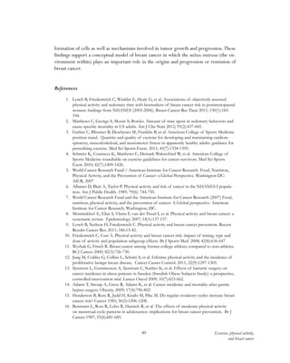89 Exercise, physical activity,
and breast cancer
formation of cells as well as mechanisms involved in tumor growth and progression.These
findings support a conceptual model of breast cancer in which the milieu intérieur (the en-
vironment within) plays an important role in the origins and progression or remission of
breast cancer.
References
1.	 Lynch B, Friedenreich C, Winkler E, Healy G, et al. Associations of objectively assessed
physical activity and sedentary time with biomarkers of breast cancer risk in postmenopausal
women: findings from NHANES (2003-2006). Breast Cancer Res Treat 2011; 130(1):183-
194.
2.	 Matthews C, George S, Moore S, Bowles. Amount of time spent in sedentary behaviors and
cause-specific mortality in US adults. Am J Clin Nutr 2012; 95(2):437-445.
3.	 Garber C, Blissmer B, Deschenes M, Franklin B, et al. American College of Sports Medicine
position stand. Quantity and quality of exercise for developing and maintaining cardiore-
spiratory, musculoskeletal, and neuromotor fitness in apparently healthy adults: guidance for
prescribing exercise. Med Sci Sports Exerc. 2011; 43(7):1334-1359.
4.	 Schmitz K, Courneya K, Matthews C, Demark-Wahnefried W, et al. American College of
Sports Medicine roundtable on exercise guidelines for cancer survivors. Med Sci Sports
Exerc 2010; 42(7):1409-1426.
5.	 World Cancer Research Fund / American Institute for Cancer Research. Food, Nutrition,
Physical Activity, and the Prevention of Cancer: a Global Perspective. Washington DC:
AICR, 2007
6.	 Albanes D, Blair A, Taylor P. Physical activity and risk of cancer in the NHANES I popula-
tion. Am J Public Health. 1989; 79(6): 744-750.
7.	 World Cancer Research Fund and the American Institute for Cancer Research (2007) Food,
nutrition, physical activity, and the prevention of cancer: A Global perspective. American
Institute for Cancer Research, Washington, DC.
8.	 Monninkhof E, Elias S, Vlems F, van der Tweel I, et al. Physical activity and breast cancer: a
systematic review. Epidemiology 2007; 18(1):137-157.
9.	 Lynch B, Neilson H, Friedenreich C. Physical activity and breast cancer prevention. Recent
Results Cancer Res. 2011; 186:13-42.
10.	 Friedenreich C, Cust A. Physical activity and breast cancer risk: impact of timing, type and
dose of activity and population subgroup effects. Br J Sports Med. 2008; 42(8):636-647
11.	 Wyshak G, Frisch R. Breast cancer among former college athletes compared to non-athletes.
Br J Cancer 2000; 82(3):726-730.
12.	 Jung M, Colditz G, Collins L, Schnitt S, et al. Lifetime physical activity and the incidence of
proliferative benign breast disease. Cancer Causes Control. 2011; 22(9):1297-1305.
13.	 Sjostrom L, Gummesson A, Sjostrom C, Narbro K, et al. Effects of bariatric surgery on
cancer incidence in obese patients in Sweden (Swedish Obese Subjects Study): a prospective,
controlled intervention trial. Lancet Oncol 2009; 10(7):653-662.
14.	 Adams T, Stroup A, Gress R, Adams K, et al. Cancer incidence and mortality after gastric
bypass surgery. Obesity. 2009; 17(4):796-802.
15.	 Henderson B, Ross R, Judd H, Krailo M, Pike M. Do regular ovulatory cycles increase breast
cancer risk? Cancer 1985; 56(5):1206-1208.
16.	 Bernstein L, Ross R, Lobo R, Hanisch R, et al. The effects of moderate physical activity
on menstrual cycle patterns in adolescence: implications for breast cancer prevention. Br J
Cancer 1987; 55(6):681-685.
 