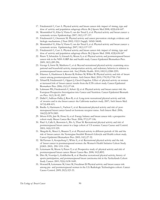 90The Ecology of Breast Cancer
17.	 Friedenreich C, Cust A. Physical activity and breast cancer risk: impact of timing, type and
dose of activity and population subgroup effects. Br J Sports Med 2008; 42(8):636-647.
18.	 Monninkhof E, Elias S, Vlems F, van der Tweel I, et al. Physical activity and breast cancer: a
systematic review. Epidemiology 2007; 18(1):137-157.
19.	 Friedenreich C, Orenstein M. Physical activity and cancer prevention: etiologic evidence and
biologic mechanisms. J Nutr 2002; 132(11 Suppl): 3456S-3464S.
20.	 Monninkhof E, Elias S, Vlems F, van der Tweel I, et al. Physical activity and breast cancer: a
systematic review. Epidemiology 2007; 18(1):137-157.
21.	 Friedenreich C, Cust A. Physical activity and breast cancer risk: impact of timing, type and
dose of activity and population subgroup effects. Br J Sports Med. 2008; 42(8):636-647
22.	 Peters T, Schatzkin A, Gierach G, Moore S, et al. Physical activity and postmenopausal breast
cancer risk in the NIH-AARP diet and health study. Cancer Epidemiol Biomarkers Prev.
2009; 18(1):289-296.
23.	 George S, Irwin M, Matthews C, et al. Beyond recreational physical activity: examining occu-
pational and household activity, transportation activity, and sedentary behavior in relation to
postmenopausal breast cancer risk. Am J Public Health. 2010; 100(11):2288-2295.
24.	 Eliassen A, Hankinson S, Rosner B, Holmes M, Willett W. Physical activity and risk of breast
cancer among postmenopausal women. Arch Intern Med. 2010; 170(19):1758-1764
25.	 Tehard B, Friedenreich C, Oppert J, Clavel-Chapelon. Effect of physical activity on women
at increased risk of breast cancer: results from the E3N cohort study. Cancer Epidemiol
Biomarkers Prev. 2006; 15(1):57-64.
26.	 Lahmann PH, Friedenreich C, Schuit AJ, et al. Physical activity and breast cancer risk: the
European Prospective Investigation into Cancer and Nutrition. Cancer Epidemiol Biomark-
ers Prev. 16(1):36-42, 2007.
27.	 Dallal C, Sullivan-Halley J, Ross R, et al. Long-term recreational physical activity and risk
of invasive and in situ breast cancer: the California teachers study. 2007; Arch Intern Med.
167(4):408-415.
28.	 Bardia A, Hartmann L, Vachon C, et al. Recreational physical activity and risk of post-
menopausal breast cancer based on hormone receptor status. Arch Intern Med. 2006;
166(22):2478-2483.
29.	 Silvera SAN, Jain M, Howe G, et al. Energy balance and breast cancer risk: a prospective
cohort study. Breast Cancer Res Treat. 2006; 97(1):97-106.
30.	 Patel A, Calle E, Bernstein L, Wu A, Thun M. Recreational physical activity and risk of
postmenopausal breast cancer in a large cohort of US women. Cancer Causes and Control.
2003; 14(6):519-529.
31.	 Margolis K, Mucci L, Braaten T, et al. Physical activity in different periods of life and the
risk of breast cancer: the Norwegian-Swedish Women’s Lifestyle and Health cohort study.
Cancer Epidemiol Biomarkers Prev. 2005; 14(1):27-32.
32.	 McTiernan A, Kooperberg C, White E, et al. Recreational physical activity and the risk
of breast cancer in postmenopausal women: the Women’s Health Initiative Cohort Study.
JAMA. 2003; 290: 1331-1336.
33.	 Leitzmann M, Moore S, Peters T, et al. Prospective study of physical activity and risk of
postmenopausal breast cancer. Breast Cancer Res. 2008; 10(5):R92.
34.	 Dirx M, Voorrips L, Goldbohm R, et al. Baseline recreational physical activity, history of
sports participation, and postmenopausal breast carcinoma risk in the Netherlands Cohort
Study. Cancer. 2001; 92(6):1638-1649.
35.	 Howard R, Leitzmann M, Linet M, Freedman D. Physical activity and breast cancer risk
among pre- and postmenopausal women in the U.S. Radiologic Technologists cohort. Cancer
Causes Control. 2009; 20(3):323-33.
 